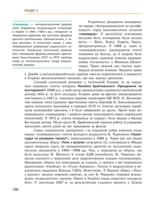 106
Розділ 3
Українські дисиденти поширюва-
ли працю «Інтернаціоналізм чи русифі-
кація?» серед інакомислячих шляхом
«самвидаву». У  республіці основними
місцями його поширення були великі
міста  — Київ, Львів, Харків, Одеса,
Дніпропетровськ. У  1968  р. один із
«самвидавських» примірників статті
опинився на Заході, де її вперше було
надруковано окремою книгою видавни-
цтвом «Сучасність» у  Мюнхені (Німеч-
чина). Через деякий час статтю пере-
видали різними мовами. Завдяки праці
І. Дзюби в західноєвропейських країнах змогли переконатися в наявності
в  Україні високоосвіченої опозиції, що має власну ідеологію.
Схожий суспільний резонанс у  тогочасній Україні та за кордо-
ном отримала стаття історика Михайла  Брайчевського «Приєднання чи
возз’єднання?» (1966 р.), у якій автор проаналізував українсько-московський
договір 1654  р. та його наслідки. Історик довів на фактах невідповідність
нав’язаного в  1947  р. тодішнім першим секретарем ЦК  КПУ Л.  Каганови-
чем терміна «возз’єднання» фактичному змісту боротьби Б. Хмельницького
проти польського панування в  середині XVII  ст. Статтю негативно сприй-
няли компартійні ідеологи, і  її було заборонено до друку. Проте вона по-
ширювалася «самвидавом» і здобула значну популярність серед української
інтелігенції. У  1972  р. стаття потрапила за кордон і  була видана в  Канаді
без відома автора. Після цього М. Брайчевський втратив роботу й упродовж
наступних шести років не міг працювати за фахом.
Серед українських дисидентів і  за кордоном добре відомою стала
перша «самвидавська» стаття молодого журналіста В. Чорновола «Право-
суддя чи рецидиви терору?», оприлюднена в  1966  р. Через рік він видав
документальну збірку «Лихо з розуму» (портрети 12 «злочинців»). Обидві
праці звертали увагу на неправомірність арештів та засудження укра-
їнських дисидентів у  1965—1966  рр. Так, у  передмові до збірки, що
була надіслана П.  Шелесту й  голові КДБ республіки, В.  Чорновіл ви-
магав гласності у  вирішенні долі заарештованих владою опозиціонерів.
Примірник збірки він переправив за кордон, а  уривки з  неї передавали
радіостанції «Свобода» та «Голос Америки». Також її надрукували в пе-
ріодичних виданнях Канади, США, Німеччини. У Парижі збірку «Лихо
з  розуму» видали окремою книгою, за яку В.  Чорновіл отримав міжна-
родну журналістську премію. Проте в Україні влада жорстоко покарала
його. У  листопаді 1967  р. за результатами судового процесу у  Львові
«Самвидав»  — непідконтрольний державі
засіб поширення позацензурної літератури
в  Україні в  1960—1980-х  рр.; створення та
поширення відмінних від настанов офіційної
ідеології оригінальних публіцистичних, а  та-
кож прозових та поетичних творів, у  яких
зображувалися деформації радянського су­
спільства. Українська інтелігенція вважала
його своєрідною формою реалізації гаранто-
ваної Конституціями СРСР та УРСР свободи
слова та «інтелектуального» опору комуніс-
тичному режиму.
 