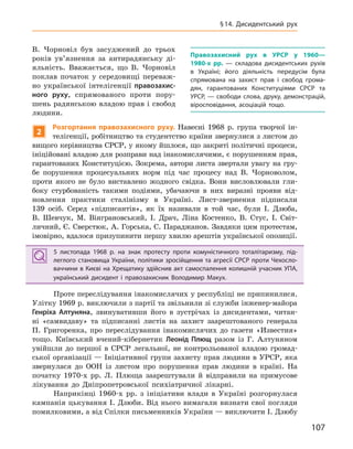 107
§14.  Дисидентський рух
В. Чорновіл був засуджений до трьох
років ув’язнення за антирадянську ді-
яльність. Вважається, що В. Чорновіл
поклав початок у середовищі переваж-
но української інтелігенції правозахис-
ного руху, спрямованого проти пору-
шень радянською владою прав і свобод
людини.
2
Розгортання правозахисного руху. Навесні 1968 р. група творчої ін-
телігенції, робітництво та студентство країни звернулися з листом до
вищого керівництва СРСР, у якому йшлося, що закриті політичні процеси,
ініційовані владою для розправи над інакомислячими, є порушенням прав,
гарантованих Конституцією. Зокрема, автори листа звертали увагу на гру-
бе порушення процесуальних норм під час процесу над В. Чорноволом,
проти якого не було виставлено жодного свідка. Вони висловлювали гли-
боку стурбованість такими подіями, убачаючи в них виразні прояви від-
новлення практики сталінізму в Україні. Лист-звернення підписали
139 осіб. Серед «підписантів», як їх називали в той час, були І. Дзюба,
В. Шевчук, М. Вінграновський, І. Драч, Ліна Костенко, В. Стус, І. Світ-
личний, Є. Сверстюк, А. Горська, С. Параджанов. Завдяки цим протестам,
імовірно, вдалося призупинити першу хвилю арештів української опозиції.
5  листопада 1968  р. на знак протесту проти комуністичного тоталітаризму, під-
леглого становища України, політики зросійщення та агресії СРСР проти Чехосло-
ваччини в Києві на Хрещатику здійснив акт самоспалення колишній учасник УПА,
український дисидент і  правозахисник Володимир Макух.
Проте переслідування інакомислячих у республіці не припинилися.
Улітку 1969 р. виключили з партії та звільнили зі служби інженер-майора
Генріха  Алтуняна, звинувативши його в зустрічах із дисидентами, читан-
ні «самвидаву» та підписанні листів на захист заарештованого генерала
П. Григоренка, про переслідування інакомислячих до газети «Известия»
тощо. Київський вчений-кібернетик Леонід  Плющ разом із Г. Алтуняном
увійшли до першої в СРСР легальної, не контрольованої владою громад-
ської організації — Ініціативної групи захисту прав людини в УРСР, яка
звернулася до ООН із листом про порушення прав людини в країні. На
початку 1970-х рр. Л. Плюща заарештували й відправили на примусове
лікування до Дніпропетровської психіатричної лікарні.
Наприкінці 1960-х рр. з ініціативи влади в Україні розгорнулася
кампанія цькування І. Дзюби. Від нього вимагали визнати свої погляди
помилковими, а від Спілки письменників України — виключити І. Дзюбу
5  листопада 1968  р. на знак протесту проти комуністичного тоталітаризму, під-
леглого становища України, політики зросійщення та агресії СРСР проти Чехосло-
ваччини в Києві на Хрещатику здійснив акт самоспалення колишній учасник УПА,
український дисидент і  правозахисник Володимир Макух.
Правозахисний рух в  УРСР у  1960—
1980-х  рр.  — складова дисидентських рухів
в  Україні; його діяльність передусім була
спрямована на захист прав і  свобод грома-
дян, гарантованих Конституціями СРСР та
УРСР, — свободи слова, друку, демонстрацій,
віросповідання, асоціацій тощо.
 