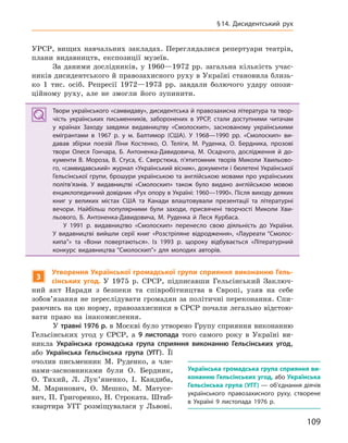 109
§14.  Дисидентський рух
УРСР, вищих навчальних закладах. Переглядалися репертуари театрів,
плани видавництв, експозиції музеїв.
За даними дослідників, у 1960—1972 рр. загальна кількість учас-
ників дисидентського й правозахисного руху в Україні становила близь-
ко 1 тис. осіб. Репресії 1972—1973 рр. завдали болючого удару опози-
ційному руху, але не змогли його зупинити.
Твори українського «самвидаву», дисидентська й правозахисна література та твор-
чість українських письменників, заборонених в  УРСР, стали доступними читачам
у  країнах Заходу завдяки видавництву «Смолоскип», заснованому українськими
емігрантами в  1967  р. у  м. Балтимор (США). У  1968—1990  рр. «Смолоскип» ви-
давав збірки поезій Ліни Костенко, О.  Теліги, М.  Руденка, О.  Бердника, прозові
твори Олеся  Гончара, Б.  Антоненка-Давидовича, М.  Осадчого, дослідження й  до-
кументи В.  Мороза, В.  Стуса, Є.  Сверстюка, п’ятитомник творів Миколи  Хвильово-
го, «самвидавський» журнал «Український вісник», документи і бюлетені Української
Гельсінської групи, брошури українською та англійською мовами про українських
політв’язнів. У  видавництві «Смолоскип» також було видано англійською мовою
енциклопедичний довідник «Рух опору в Україні: 1960—1990». Після виходу деяких
книг у  великих містах США та Канади влаштовували презентації та літературні
вечори. Найбільш популярними були заходи, присвячені творчості Миколи  Хви-
льового, Б.  Антоненка-Давидовича, М.  Руденка й  Леся Курбаса.
У 1991  р. видавництво «Смолоскип» перенесло свою діяльність до України.
У  видавництві вийшли серії книг «Розстріляне відродження», «Лауреати “Смолос-
кипа”» та «Вони повертаються». Із 1993  р. щороку відбувається «Літературний
конкурс видавництва “Смолоскип”» для молодих авторів.
3
Утворення Української громадської групи сприяння виконанню Гель-
сінських угод. У 1975 р. СРСР, підписавши Гельсінський Заключ-
ний акт Наради з безпеки та співробітництва в Європі, узяв на себе
зобов’язання не переслідувати громадян за політичні переконання. Спи-
раючись на цю норму, правозахисники в СРСР почали легально відстою-
вати право на інакомислення.
У травні 1976 р. в Москві було утворено Групу сприяння виконанню
Гельсінських угод у СРСР, а 9  листопада того самого року в Україні ви-
никла Українська громадська група сприяння виконанню Гельсінських угод,
або Українська Гельсінська група (УГГ). Її
очолив письменник М. Руденко, а чле-
нами-засновниками були О. Бердник,
О. Тихий, Л. Лук’яненко, І. Кандиба,
М. Маринович, О. Мешко, М. Матусе-
вич, П. Григоренко, Н. Строката. Штаб-
квартира УГГ розміщувалася у Львові.
Твори українського «самвидаву», дисидентська й правозахисна література та твор-
чість українських письменників, заборонених в  УРСР, стали доступними читачам
у  країнах Заходу завдяки видавництву «Смолоскип», заснованому українськими
емігрантами в  1967  р. у  м. Балтимор (США). У  1968—1990  рр. «Смолоскип» ви-
давав збірки поезій Ліни Костенко, О.  Теліги, М.  Руденка, О.  Бердника, прозові
твори Олеся  Гончара, Б.  Антоненка-Давидовича, М.  Осадчого, дослідження й  до-
кументи В.  Мороза, В.  Стуса, Є.  Сверстюка, п’ятитомник творів Миколи  Хвильово-
го, «самвидавський» журнал «Український вісник», документи і бюлетені Української
Гельсінської групи, брошури українською та англійською мовами про українських
політв’язнів. У  видавництві «Смолоскип» також було видано англійською мовою
енциклопедичний довідник «Рух опору в Україні: 1960—1990». Після виходу деяких
книг у  великих містах США та Канади влаштовували презентації та літературні
вечори. Найбільш популярними були заходи, присвячені творчості Миколи  Хви-
льового, Б.  Антоненка-Давидовича, М.  Руденка й  Леся Курбаса.
У 1991  р. видавництво «Смолоскип» перенесло свою діяльність до України.
У  видавництві вийшли серії книг «Розстріляне відродження», «Лауреати “Смолос-
кипа”» та «Вони повертаються». Із 1993  р. щороку відбувається «Літературний
конкурс видавництва “Смолоскип”» для молодих авторів.
Українська громадська група сприяння ви-
конанню Гельсінських угод, або Українська
Гельсінська група (УГГ) — об’єднання діячів
українського правозахисного руху, створене
в  Україні 9  листопада 1976  р.
 