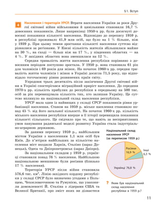 11
§ 1. Вступ
4
Населення і територія УРСР. Втрати населення України за роки Дру-
гої світової війни військовими й  цивільними становили 16,7  %
довоєнних показників. Лише наприкінці 1950-х  рр. були досягнуті до-
воєнні показники кількості населення. Відповідно до перепису 1959  р.
в  республіці проживало 41,9  млн осіб, що було на 1  % більше, ніж
у  1939  р. При цьому темпи зростання кількості населення суттєво від-
різнялися за регіонами. У  Києві кількість жителів збільшилася майже
на 30  %, на сході  — більш ніж на 17  %, у  південних областях  — на
4  %. У  західних областях вона зменшилася на 12  %.
Середня тривалість життя населення республіки порівняно з  до-
воєнним періодом поступово зростала. У  1950  р. вона становила 61  рік
для чоловіків і 69 років для жінок. На початок 1960-х рр. середня три-
валість життя чоловіків і  жінок в  Україні досягла 71,5  року, що відпо-
відало тогочасному рівню розвинених країн світу.
Упродовж трьох десятиліть після закінчення Другої світової вій­
ни в Україні спостерігався міграційний приріст населення. До середини
1970-х  рр. кількість прибулих до республіки в  середньому на 500 тис.
осіб за рік перевищувала кількість тих, хто залишав Україну. Це сут-
тєво вплинуло на національний склад населення республіки.
УРСР мала один із найвищих у складі СРСР показників рівня ур-
банізації населення. Станом на 1959  р. міське населення становило по-
над 45  % від його загальної кількості. На початок 1960-х  рр. кількість
міського населення республіки вперше в її історії перевищила показники
кількості сільського. Це свідчило про те, що навіть за несприятливих
умов панування радянської моделі розвитку Україна стала індустріаль-
но-аграрною державою.
За даними перепису 1959  р., найбільшим
містом України з  населенням 1,1  млн осіб був
Київ. До п’ятірки найбільших за кількістю на-
селення міст входили Харків, Сталіно (зараз До-
нецьк), Одеса та Дніпропетровськ (зараз Дніпро).
За національним складом у  1959  р. україн-
ці становили понад 76 % населення. Найбільшою
національною меншиною були росіяни (близько
17  % населення).
Територія УРСР після війни становила
576,6 тис. км2
. Лінію західного кордону республі-
ки у складі СРСР було визначено угодами з Поль-
щею, Чехословаччиною та Румунією, що узакони-
ли домовлено­сті Й. Сталіна з  лідерами США та
Великої Британії, про зміст яких ви
­
дізнаєтеся
Національний склад
населення УРСР
(за переписом 1959  р.)
Українці 76,8 %
Росіяни
16,9 %
Інші
6,3 %
?
? Яким був національний
склад населення
республіки в  1959  р.?
 