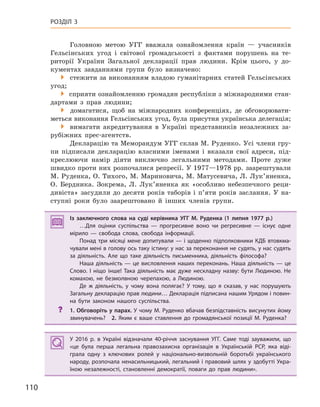 110
РОЗДІЛ 3
Головною метою УГГ вважала ознайомлення країн — учасників
Гельсінських угод і світової громадськості з фактами порушень на те-
риторії України Загальної декларації прав людини. Крім цього, у до-
кументах завданнями групи було визначено:
 стежити за виконанням владою гуманітарних статей Гельсінських
угод;
 сприяти ознайомленню громадян республіки з міжнародними стан-
дартами з прав людини;
 домагатися, щоб на міжнародних конференціях, де обговорювати-
меться виконання Гельсінських угод, була присутня українська делегація;
 вимагати акредитування в Україні представників незалежних за-
рубіжних прес-агентств.
Декларацію та Меморандум УГГ склав М. Руденко. Усі члени гру-
пи підписали декларацію власними іменами і вказали свої адреси, під-
креслюючи намір діяти виключно легальними методами. Проте дуже
швидко проти них розпочалися репресії. У 1977—1978 рр. заарештували
М. Руденка, О. Тихого, М. Мариновича, М. Матусевича, Л. Лук’яненка,
О. Бердника. Зокрема, Л. Лук’яненка як «особливо небезпечного реци-
дивіста» засудили до десяти років таборів і п’яти років заслання. У на-
ступні роки було заарештовано й інших членів групи.
Із заключного слова на суді керівника УГГ М.  Руденка (1  липня 1977  р.)
…Для оцінки суспільства  — прогресивне воно чи регресивне  — існує одне
мірило  — свобода слова, свобода інформації.
Понад три місяці мене допитували — і щоденно підполковники КДБ втовкма-
чували мені в голову ось таку істину: у нас за переконання не судять, у нас судять
за діяльність. Але що таке діяльність письменника, діяльність філософа?
Наша діяльність — це висловлення наших переконань. Наша діяльність — це
Слово. І  ніщо інше! Така діяльність має дуже нескладну назву: бути Людиною. Не
комахою, не безмолвною черепахою, а  Людиною.
Де ж  діяльність, у  чому вона полягає? У  тому, що я  сказав, у  нас порушують
Загальну декларацію прав людини… Декларація підписана нашим Урядом і повин-
на бути законом нашого суспільства.
? 1. Обговоріть у парах. У чому М. Руденко вбачав безпідставність висунутих йому
звинувачень? 2.  Яким є  ваше ставлення до громадянської позиції М.  Руденка?
У 2016  р. в  Україні відзначали 40-річчя заснування УГГ. Саме тоді зауважили, що
«це була перша легальна правозахисна організація в  Українській РСР, яка віді-
грала одну з  ключових ролей у  національно-визвольній боротьбі українського
народу, розпочала ненасильницький, легальний і правовий шлях у здобутті Укра-
їною незалежності, становленні демократії, поваги до прав людини».
Із заключного слова на суді керівника УГГ М.  Руденка (1  липня 1977  р.)
…Для оцінки суспільства  — прогресивне воно чи регресивне  — існує одне
мірило  — свобода слова, свобода інформації.
Понад три місяці мене допитували — і щоденно підполковники КДБ втовкма-
чували мені в голову ось таку істину: у нас за переконання не судять, у нас судять
за діяльність. Але що таке діяльність письменника, діяльність філософа?
Наша діяльність — це висловлення наших переконань. Наша діяльність — це
Слово. І  ніщо інше! Така діяльність має дуже нескладну назву: бути Людиною. Не
комахою, не безмолвною черепахою, а  Людиною.
Де ж  діяльність, у  чому вона полягає? У  тому, що я  сказав, у  нас порушують
Загальну декларацію прав людини… Декларація підписана нашим Урядом і повин-
на бути законом нашого суспільства.
? 1. Обговоріть у парах. У чому М. Руденко вбачав безпідставність висунутих йому
звинувачень? 2.  Яким є  ваше ставлення до громадянської позиції М.  Руденка?
У 2016  р. в  Україні відзначали 40-річчя заснування УГГ. Саме тоді зауважили, що
«це була перша легальна правозахисна організація в  Українській РСР, яка віді-
грала одну з  ключових ролей у  національно-визвольній боротьбі українського
народу, розпочала ненасильницький, легальний і правовий шлях у здобутті Укра-
їною незалежності, становленні демократії, поваги до прав людини».
 