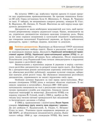 111
§ 14.  Дисидентський рух
На початку 1980-х  рр. відбулися чергові арешти й  судові проце-
си над українськими правозахисниками. За ґратами опинилося близь-
ко 60  осіб. Серед ув’язнених були О.  Шевченко, С.  Хмара, В.  Чорновіл
та інші. У  таборах, не витримавши суворого режиму, померли В.  Стус,
В. Марченко, Ю. Литвин, О. Тихий. Фактично на цей період влада при-
душила дисидентство.
Дисиденти не мали необхідних можливостей для того, щоб проти-
стояти репресивному апарату радянської влади. Однак, незважаючи на
це, українське дисидентство відіграло важливу історичну роль. Перш
за все воно сприяло вкоріненню в  суспільній свідомості переконання,
що створення незалежної Української держави, де будуть забезпечені
демократія, права і  свободи людини, можливе та доцільне.
4
Релігійне дисидентство. Відповідно до Конституції УРСР населенню
гарантувалася свобода совісті. Проте в  реальному житті дії влади
не відповідали нормам права. Діяльність Української автокефальної право-
славної церкви (УАПЦ), Української греко-католицької церкви (УГКЦ) та де­
яких інших релігійних об’єднань було заборонено. Після підписання
Гельсінських угод Радянський Союз почали звинувачувати в порушенні
прав людини в  релігійній сфері.
Визначальним у  відносинах церкви й  держави в  період «застою»
стало релігійне дисидентство та репресії влади проти нього. Для бороть-
би з  дисидентством режим застосовував агресивну атеїстичну пропаган-
ду, обмежував релігійні публікації, закривав культові споруди, заборо-
няв навчати дітей релігії тощо. Це обумовило виникнення релігійного
дисидентства, спрямованого на захист віруючими своїх прав.
Особливо активно боролися за свої права греко-католики. Фор-
мально ліквідована УГКЦ діяла в  західних областях підпільно. Її на-
зивали «церквою в катакомбах». Близько 300—350 греко-
католицьких священиків на чолі з декількома єпископами
таємно проводили служби для віруючих. Існували також
підпільні типографії та  монастирі. Діяльністю УГКЦ з-за
кордону керував Й. Сліпий, який у 1963 р. прибув до Ва-
тикану (під тиском світової громадськості був звільнений
із багаторічного заслання в  Сибір).
У 1982 р. правозахисник і політв’язень Йосип Тереля
створив «Ініціативну групу захисту прав віруючих і  церкви».
До неї увійшли Г.  Будзинський, А.  Гнідін, С.  Петраш-
Січко та інші. Учасники групи направили звернення до
ЦК КПРС, де обґрунтували неканонічність рішень Львів-
ського собору 1946  р. про ліквідацію УГКЦ.  Від імені Йосип Тереля
 