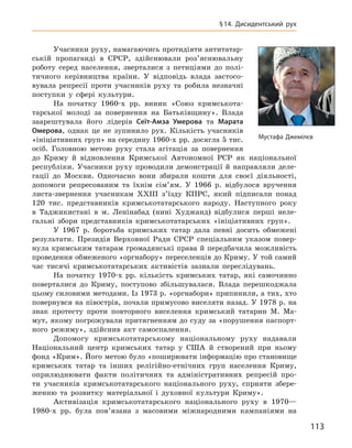 113
§ 14.  Дисидентський рух
Учасники руху, намагаючись протидіяти антитатар-
ській пропаганді в  СРСР, здійснювали роз’яснювальну
роботу серед населення, зверталися з  петиціями до полі-
тичного керівництва країни. У  відповідь влада застосо-
вувала репресії проти учасників руху та робила незначні
поступки у  сфері культури.
На початку 1960-х  рр. виник «Союз кримськота-
тарської молоді за повернення на Батьківщину». Влада
заарештувала його лідерів Сеїт-Амза  Умерова та Марата
Омерова, однак це не зупинило рух. Кількість учасників
«ініціативних груп» на середину 1960-х рр. досягла 5 тис.
осіб. Головною метою руху стала агітація за повернення
до Криму й  відновлення Кримської Автономної РСР як національної
республіки. Учасники руху проводили демонстрації й  направляли деле-
гації до Москви. Одночасно вони збирали кошти для своєї діяльності,
допомоги репресованим та їхнім сім’ям. У  1966  р. відбулося вручення
листа-звернення учасникам XXIII з’їзду КПРС, який підписали понад
120  тис. представників кримськотатарського народу. Наступного року
в  Таджикистані в  м. Ленінабад (нині Худжанд) відбулися перші неле-
гальні збори представників кримськотатарських «ініціативних груп».
У 1967  р. боротьба кримських татар дала певні досить обмежені
результати. Президія Верховної Ради СРСР спеціальним указом повер-
нула кримським татарам громадянські права й передбачила можливість
проведення обмеженого «оргнабору» переселенців до Криму. У той самий
час тисячі кримськотатарських активістів зазнали переслідувань.
На початку 1970-х  рр. кількість кримських татар, які самочинно
поверталися до Криму, поступово збільшувалася. Влада перешкоджала
цьому силовими методами. Із 1973 р. «оргнабори» припинили, а тих, хто
повернувся на півострів, почали примусово виселяти назад. У 1978 р. на
знак протесту проти повторного виселення кримський татарин М.  Ма-
мут, якому погрожували притягненням до суду за «порушення паспорт-
ного режиму», здійснив акт самоспалення.
Допомогу кримськотатарському національному руху надавали
Національний центр кримських татар у  США й  створений при ньому
фонд «Крим». Його метою було «поширювати інформацію про становище
кримських татар та інших релігійно-етнічних груп населення Криму,
оприлюднювати факти політичних та адміністративних репресій про-
ти учасників кримськотатарського національного руху, сприяти збере­
женню та розвитку матеріальної і  духовної культури Криму».
Активізація кримськотатарського національного руху в  1970—
1980-х  рр. була пов’язана з  масовими міжнародними кампаніями на
Мустафа Джемілєв
 