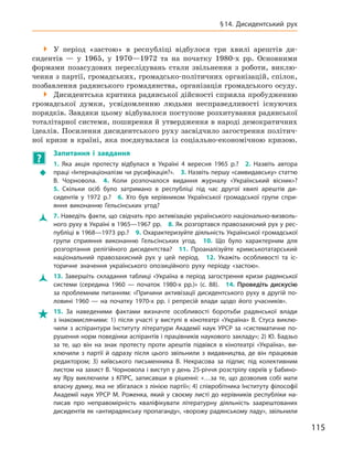 115
§ 14.  Дисидентський рух

 У  період «застою» в  республіці відбулося три хвилі арештів ди­
сидентів  — у  1965, у  1970—1972  та на початку 1980-х  рр. Основними
формами позасудових переслідувань стали звільнення з  роботи, виклю-
чення з партії, громадських, громадсько-політичних організацій, спілок,
позбавлення радянського громадянства, організація громадського осуду.

 Дисидентська критика радянської дійсності сприяла пробудженню
громадської думки, усвідомленню людьми несправедливості існуючих
порядків. Завдяки цьому відбувалося поступове розхитування радянської
тоталітарної системи, поширення й утвердження в народі демократичних
ідеалів. Посилення дисидентського руху засвідчило загострення політич-
ної кризи в  країні, яка поєднувалася із соціально-економічною кризою.
?
	
Запитання і  завдання
Š
Š
1.  Яка акція протесту відбулася в  Україні 4  вересня 1965  р.? 2.  Назвіть автора
праці «Інтернаціоналізм чи русифікація?». 3. Назвіть першу «самвидавську»
­
статтю
В.  Чорновола. 4.  Коли розпочалося видання журналу «Український вісник»? 
5.  Скільки осіб було затримано в  республіці під час другої хвилі арештів ди­
сидентів у  1972  р.? 6.  Хто був керівником Української громадської групи спри-
яння виконанню Гельсінських угод?
Ž
Ž 7. Наведіть факти, що свідчать про активізацію українського національно-визволь-
ного руху в Україні в 1965—1967 рр. 8. Як розгортався правозахисний рух у рес-
публіці в 1968—1973 рр.? 9. Охарактеризуйте діяльність Української громадської
групи сприяння виконанню Гельсінських угод. 10.  Що було характерним для
розгортання релігійного дисидентства? 11.  Проаналізуйте кримськотатарський
національний правозахисний рух у  цей період. 12.  Укажіть особливості та іс-
торичне значення українського опозиційного руху періоду «застою».
Ž
Ž 13. Завершіть складання таблиці «Україна в період загострення кризи радянської
системи (середина 1960 — початок 1980-х  рр.)» (с. 88). 14.  Проведіть дискусію
за проб­лемним питанням: «Причини активізації дисидентського руху в  другій по-
ловині 1960  — на початку 1970-х рр. і  репресій влади щодо його учасників».

 15.  За наведеними фактами визначте особливості боротьби радянської влади
з  інакомислячими: 1)  після участі у  виступі в  кінотеатрі «Україна» В.  Стуса виклю-
чили з аспірантури Інституту літератури Академії наук УРСР за «систематичне по-
рушення норм поведінки аспірантів і працівників наукового закладу»; 2) Ю. Бадзьо
за те, що він на знак протесту проти арештів підвівся в  кінотеатрі «Україна», ви-
ключили з  партії й  одразу після цього звільнили з  видавництва, де він працював
редактором; 3)  київського письменника В.  Некрасова за підпис під колективним
листом на захист В. Чорновола і виступ у день 25-річчя розстрілу євреїв у Бабино-
му Яру виключили з  КПРС, записавши в  рішенні: «…за те, що дозволив собі мати
власну думку, яка не збігалася з лінією партії»; 4) співробітника Інституту філософії
Академії наук УРСР М. Роженка, який у своєму листі до керівників республіки на-
писав про неправомірність кваліфікувати літературну діяльність заарештованих
дисидентів як «антирадянську пропаганду», «ворожу радянському ладу», звільнили
 