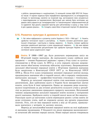 116
Розділ 3
з  роботи, звинувативши в  «націоналізмі»; 5)  колишній голова КДБ УРСР М.  Голуш-
ко писав: «У карних кодексах було передбачено відповідальність за антирадянську
агітацію та пропаганду, наклепи на існуючий лад, застосування яких асоціюється
з  переслідуванням за інакомислення. Диспозиції цих законів були нечіткими, що
давало змогу віднести до “антирадянських” та “наклепницьких” найрізноманітніші дії
та судження. Був досить широкий простір для суб’єктивізму в  оцінці, у  тому числі
й для судових рішень». 16. Складіть самостійно історичний портрет М. Джемілєва.
§ 15. Розвиток культури й  духовного життя
 1.  Які зміни відбувалися в  розвитку освіти України в  1953—1964  рр.? 2.  Укажіть
здобутки тогочасної науки в  республіці. 3.  Назвіть основні досягнення укра-
їнської літератури і  мистецтва в  період «відлиги». 4.  Назвіть головні здобутки
культури української діаспори в  роки хрущовської «відлиги». 5.  Що вам відомо
за іншими навчальними дисциплінами про здобутки культури України в  період
системної кризи радянського ладу?
1
О
світа. У  1966—1967  рр. було розпочато переведення шкіл на
10-річний термін навчання. До навчального плану увійшли нові
предмети — основи Радянської держави і права у 8-му класі та суспіль-
ствознавство в  10-му класі. Із 1972  р. в  усіх середніх школах запрова-
дили також обов’язкову початкову військову підготовку. Запровадження
загальної обов’язкової середньої освіти з 10-річним терміном навчання
було закріплено в  Конституції СРСР 1977  р. та Конституції УРСР
1978  р. Після 8-го класу (отримання неповної середньої освіти) молодь
продовжувала навчання або в старшій школі, або в середніх спеціальних
навчальних закладах  — професійно-технічних училищах і  технікумах.
Перехід до загальної середньої освіти став важливим культурним
досягненням. Для здійснення цього в  Україні були використані значні
кошти, хоча були й інші пріоритети. Однак це завдання дещо полегшу-
валося скороченням за два останні десятиліття кількості учнів у респуб­
ліці за рахунок зменшення природного приросту населення. Негативний
чинник запровадження загальної середньої освіти полягав у  погіршенні
якості навчання. Здобувати освіту в старшій школі мали всі без винятку.
Унаслідок цього до наступних класів переводили разом з усіма навіть не
дуже успішних учнів, щоб не отримати догану від органів управління
освітою. Усіх, хто не мав середньої освіти у  віці до 45  років, примушу-
вали навчатися у вечірніх та заочних школах.
Перехід до загальнообов’язкової середньої освіти на селі відбувався
зі значними труднощами. У більшості сіл діяли переважно малокомплект­
ні початкові або неповні середні школи. Повні середні школи створювали
 