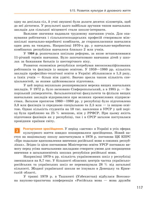 117
§ 15. Розвиток культури й  духовного життя
одну на декілька сіл, й учні змушені були долати десяток кілометрів, щоб
до неї дістатися. У результаті цього найбільш зручним типом навчальних
закладів для сільської місцевості стали школи-інтернати.
Важливе значення надавали трудовому навчанню учнів. Для опа-
нування робітничих і  сільськогосподарських професій створювали між-
шкільні навчально-виробничі комбінати, де старшокласники навчалися
один день на тиждень. Наприкінці 1970-х  рр. у  навчально-виробничих
комбінатах республіки навчалося близько 2  млн учнів.
У 1984  р. розпочалася шкільна реформа, за якою встановлювався
11-річний термін навчання. Було започатковано навчання дітей у  шко-
лах за бажанням батьків із шестирічного віку.
Розвиток економіки республіки потребував висококваліфікованих
робітників та фахівців із вищою освітою. У  1959—1980  рр. кількість
закладів професійно-технічної освіти в  Україні збільшилася в  1,3  разу,
а  їхніх учнів  — більш ніж удвічі. Значно зросла також кількість спе-
ціальностей, за якими здійснювалася підготовка.
У цей період неухильно розширювалася мережа вищих навчальних
закладів. У 1972 р. було засновано Сімферопольський, а в 1985 р. — За-
порізький університети. Загальнотехнічні факультети та філіали вищих
навчальних закладів відкривалися при великих промислових підприєм-
ствах. Загалом протягом 1960—1980  рр. у  республіці було підготовлено
3,8 млн фахівців із середньою спеціальною та 2,5 млн — із вищою осві-
тою. Однак кількість студентів на 10 тис. населення в УРСР у цей пері-
од була приблизно на 25  % меншою, ніж у  РРФСР. При цьому якість
підготовки фахівців як у  республіці, так і  в СРСР загалом поступалася
провідним країнам світу.
2
Розгортання зросійщення. У період «застою» в Україні в усіх сферах
культурного життя швидко поширювалося зросійщення. Новий на-
ступ на національну школу започаткувала в  1978  р. постанова ЦК  КПРС
«Про подальше вдосконалення вивчення російської мови в союзних респуб­
ліках». Згідно із цією постановою Міністерство освіти УРСР поставило ви-
могу перед усіма навчальними закладами створити умови для покращення
вивчення в  загальноосвітніх школах республіки російської мови.
Наприкінці 1970-х рр. кількість україномовних шкіл у республіці
зменшилася на 8,7 тис. У більшості обласних центрів частка українсько-
російських та  українських шкіл не перевищувала 28  % від загальної
кількості. Жодної української школи не існувало в  Донецьку та Крим-
ській області.
У травні 1979  р. в  Ташкенті (Узбекистан) відбулася Всесоюз-
на науково-практична конференція «Російська мова  — мова дружби
 