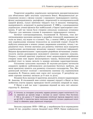 119
§15. Розвиток культури й  духовного життя
Теоретичні розробки українських математиків використовувалися
для обчислення орбіт штучних супутників Землі. Фундаментальні до-
слідження велися у фізиці плазми і керованого термоядерного синтезу,
фізиці напівпровідників, радіофізиці, теоретичній та експериментальній
ядерній фізиці, галузі вивчення твердого тіла й низьких температур,
надпровідності, астрономії та радіоастрономії. У 1966 р. в розпорядженні
українських учених-фізиків був найбільший у Європі прискорювач елек-
тронів. У цей час також було створено унікальну плавильну установку
«Ураган» для вивчення плазми й керованого термоядерного синтезу.
Інститут електрозварювання, очолюваний Б. Патоном, став все-
світньовідомим науковим центром із розробки технологій зварювання ме-
талів на землі, під водою та в космосі. Так, у жовтні 1969 р. за розробле-
ною українськими вченими технологією на космічній станції «Салют-6»
відбулося неможливе в земних умовах зварювання алюмінію, титану і не-
ржавіючої сталі. Істотне значення для розвитку генетики мало відкриття
українськими дослідниками механізму передачі генетичної інформації.
Завдяки фундаментальним і прикладним розробкам вітчизняних учених-
геологів значно розширилися можливості освоєння корисних копалин.
Уперше у світовій практиці українські вчені запропонували виробникам
створені ними нові марки високотривкого чавуну, безнікелевої антико-
розійної сталі та інших металів із новими якісними характеристиками.
Спільними зусиллями науковців 25 науково-дослідних інститутів
аграрного профілю здійснювалися дослідження багатьох проблем, що
мали практичну цінність для розвитку сільського господарства. Так, Ми-
ронівський інститут селекції і насінництва пшениці під керівництвом
академіка В. Ремесла вивів нові сорти цієї культури. У республіці но-
вими сортами пшениці засівали до 8 млн га ріллі.
Плідною була наукова й практична діяльність вченого-кардіохірурга
М. Амосова. В очолюваній ним клініці серцевої хірургії в Києві за його
особистою участю щороку проводили тисячі успішних операцій на серці.
У Києві в цей час жив і працював відомий на весь світ авіакон-
структор О. Антонов.
О. Антонов, за спогадами сучасників, надавав допомогу родині політв’язня В. Сту-
са, звертався до органів влади з  листами на захист поетеси Ліни Костенко.
У  1965  р. він разом із 77  представниками інтелігенції підписав відкритого листа
до ЦК  КПРС із протестом проти політичних репресій стосовно української інтелі-
генції та обмежень щодо української літератури.
Загалом упродовж 1970—1985 рр. у виробництво було впроваджено
понад 13 тис. розробок учених Академії наук УРСР. Однак відбувалося
О. Антонов, за спогадами сучасників, надавав допомогу родині політв’язня В. Сту-
са, звертався до органів влади з  листами на захист поетеси Ліни Костенко.
У  1965  р. він разом із 77  представниками інтелігенції підписав відкритого листа
до ЦК  КПРС із протестом проти політичних репресій стосовно української інтелі-
генції та обмежень щодо української літератури.
 