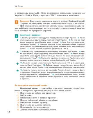12
§ 1. Вступ
в  наступному параграфі. Після приєднання радянським режимом до
України в  1954  р. Криму територія УРСР залишалася незмінною.
! Висновки. Цього року вивченням другого періоду Новітньої історії
України ви завершите розгляд систематичного курсу її минулого.
 Цей період вітчизняної історії містить чимало важливих подій, од-
нак найбільш знаковою серед них стало здобуття незалежності України
та її розвиток як суверенної держави.
? 	 Запитання і  завдання
ŠŠ
1.  Назвіть хронологічні межі другого періоду Новітньої історії України. 2.  На які
етапи поділяється другий період Новітньої історії України? 3.  Які ключові події
можна виділити в  історії України цього періоду? 4.  Коли було проголошено не-
залежність України? 5.  Наведіть приклади прояву науково-технічної революції
та глобальних проблем людства за матеріалами вивчення інших навчальних дис-
циплін. 6.  Укажіть кількість населення республіки в  1950  р.
ŽŽ 7. Дайте коротку характеристику другого періоду Новітньої історії України. 8. Яки-
ми були загальні тенденції розвитку тогочасної світової історії? 9. Назвіть та про-
коментуйте уроки Другої світової війни для України. Які з  них ви вважаєте най-
важливішими? Чому? 10. Порівняйте територію та населення України на початку
першого періоду та початку другого періоду Новітньої історії України.
 11.  Покажіть на карті атласу територію України станом на 1945  р. та назвіть дер-
жави, які були її сусідами. 12.  Робота в  малих групах. Визначте уроки Другої
світової війни, які для України стали найважливішими. Обґрунтуйте свою відповідь.
 13.  Зверніть увагу на висновки до параграфа. Поясніть їх зміст, наводячи факти
з підручника. (Надалі таку вправу доцільно виконувати після опрацювання кожно-
го параграфа з метою самоперевірки.) 14. Підготуйте навчальний проект на тему
«Друга світова вій­на в  історичній пам’яті українців та інших європейців: спільне
й  відмінне».
Як підготувати навчальний проект
Навчальний проект  — самостійне ґрунтовне вивчення певної про-
блеми з  наступною презентацією результатів своєї роботи.
	1.	Підготовка до роботи над проектом.
	2.	Вибір теми.
	3.	Визначення мети й  завдань проекту.
	4.	Пошук інформації різними способами.
	5.	Виконання завдань проекту.
	6.	Підготовка до захисту проекту.
	7.	Презентація (захист) проекту.
	8.	Аналіз результатів проектної роботи.
 