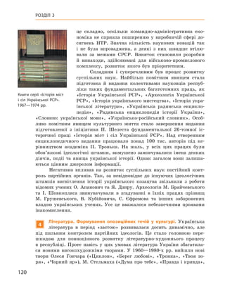 120
Розділ 3
це складно, оскільки командно-адміністративна еко-
номіка не сприяла поширенню у  виробничій сфері до-
сягнень НТР.  Значна кількість наукових новацій так
і  не була впроваджена, а  деякі з  них швидше втілю-
вали за межами СРСР.  Виняток становили розробки
й  винаходи, здійснювані для військово-промислового
комплексу, розвиток якого був пріоритетним.
Складним і  суперечливим був процес розвитку
суспільних наук. Найбільш помітним явищем стала
підготовка й  видання колективами науковців респуб­
ліки таких фундаментальних багатотомних праць, як
«Історія Української РСР», «Археологія Української
РСР», «Історія українського мистецтва», «Історія укра-
їнської літератури», «Українська радянська енцикло-
педія», «Радянська енциклопедія історії України»,
«Словник української мови», «Українсько-російський словник». Особ­
ливо помітним явищем культурного життя стало завершення видання
підготовленої з  ініціативи П.  Шелеста фундаментальної 26-томної іс-
торичної праці «Історія міст і  сіл Української РСР». Над створенням
енциклопедичного видання працювало понад 100  тис. авторів під ке-
рівництвом академіка П.  Тронька. На жаль, у  всіх цих працях були
обов’язкові ідеологічні штампи, вимушено замовчувалися імена деяких
діячів, події та явища української історії. Однак загалом вони залиша-
ються цінним джерелом інформації.
Негативно впливав на розвиток суспільних наук постійний конт­
роль партійних органів. Так, за невідповідне до існуючих ідеологічних
штампів висвітлення історії українського козацтва звільнили з  роботи
відомих учених О. Апанович та Я. Дзиру. Археологів М. Брайчевського
та І.  Шовкопляса звинувачували в  згадуванні в  їхніх працях прізвищ
М.  Грушевського, В.  Кубійовича, С.  Єфремова та інших заборонених
владою українських учених. Усе це вважалося небезпечними проявами
інакомислення.
4
Л
ітература. Формування опозиційних течій у  культурі. Українська
література в  період «застою» розвивалася досить динамічно, але
під пильним контролем партійних ідеологів. Це стало головною пере-
шкодою для повноцінного розвитку літературно-художнього процесу
в  республіці. Проте навіть у  цих умовах література України збагатила-
ся новими високохудожніми творами. У  1960—1980-х  рр. вийшли нові
твори Олеся  Гончара («Циклон», «Берег любові», «Тронка», «Твоя зо-
ря», «Чорний яр»), М. Стельмаха («Дума про тебе», «Правда і кривда»,
Книги серії «Історія міст
і сіл Української РСР».
1967—1974 рр.
 