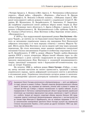 121
§15. Розвиток культури й  духовного життя
«Чотири броди»), І. Білика («Меч Арея»), Г. Тютюнника («Батьківські
пороги», «Край неба», «Деревій», «Коріння», «Зав’язь»), В. Дрозда
(«Катастрофа»), В. Земляка («Зелені млини», «Лебедина зграя»). Ши-
рокої популярності набули романи й повісті з української історії Р. Фе-
доріва, Ю. Мушкетика, П. Загребельного, Р. Іванченко, Р. Іваничука.
До скарбниці української поезії увійшли збірки нових творів Д. Пав-
личка («Таємниця твого обличчя»), І. Драча («Корінь і крона»), В. Ко-
ротича («Перевтілення»), М. Вінграновського («На срібному березі»),
П. Скунця («Розп’яття»), Ліни Костенко («Над берегами вічної ріки»,
«Нескореність»).
У 1979 р. був надрукований віршований роман Ліни Костенко «Ма-
руся Чурай», де поетеса на тлі бурхливої епохи боротьби Б. Хмельниць-
кого за звільнення українських земель від панування Речі Посполитої
зобразила популярну в ті часи народну співачку і поетесу Марусю Чу-
рай. Шість років Ліна Костенко не могла видати цей твір через цензурні
перешкоди. Це стало можливим лише завдяки прийняттю спеціальної
постанови Спілки письменників України й особистому втручанню її голо-
ви П. Загребельного. У 1987 р. роман «Маруся Чурай» здобув Державну
премію УРСР у галузі літератури. Збірки поезій «Княжа гора» та «Зо-
ряний інтеграл» у роки «застою» надрукувати не вдалося. Компартійні
ідеологи звинувачували Ліну Костенко в «художній неповноцінності»
творів, ідеалізації козацьких часів і буржуазно-об’єктивістському під-
ході до історії України.
На початку 1968 р. вийшов роман Олеся  Гончара «Собор», у яко-
му автор сміливо виступив на захист православ’я, традицій і звичаїв
українського народу, проти деформацій суспільного життя в республіці
в післявоєнні роки. Українська інтелігенція зустріла роман із захоплен-
ням, а компартійні ідеологи розгорнули кампанію цькування автора.
Цькування Олеся Гончара розпочалося в Дніпропетровську — місті, де відбували-
ся події, описані в романі «Собор». Перший секретар Дніпропетровського обкому
партії О.  Ватченко, що ініціював цю кампанію, упізнав себе в  романі й  заявив на
пленумі ЦК  КПУ, що «Собор» є  твором «пасквільним» та «ідейно хибним». За роз-
порядженням О. Ватченка в Дніпропетровській області представників української
інтелігенції, що позитивно відгукнулися про роман, виключали з партії та звільня-
ли з  роботи. Зухвалі дії першого секретаря обкому змусили близько 300  пред-
ставників творчої інтелігенції Дніпропетровщини звернутися з  листом-протестом
до Голови Ради Міністрів В.  Щербицького, але не знайшли підтримки. У  1971  р.
за наполяганням компартійних ідеологів Олеся  Гончара усунули від керівництва
Спілкою письменників України, а  його роман до другої половини 1980-х  рр. фак-
тично був заборонений.
Цькування Олеся Гончара розпочалося в Дніпропетровську — місті, де відбували-
ся події, описані в романі «Собор». Перший секретар Дніпропетровського обкому
партії О.  Ватченко, що ініціював цю кампанію, упізнав себе в  романі й  заявив на
пленумі ЦК  КПУ, що «Собор» є  твором «пасквільним» та «ідейно хибним». За роз-
порядженням О. Ватченка в Дніпропетровській області представників української
інтелігенції, що позитивно відгукнулися про роман, виключали з партії та звільня-
ли з  роботи. Зухвалі дії першого секретаря обкому змусили близько 300  пред-
ставників творчої інтелігенції Дніпропетровщини звернутися з  листом-протестом
до Голови Ради Міністрів В.  Щербицького, але не знайшли підтримки. У  1971  р.
за наполяганням компартійних ідеологів Олеся  Гончара усунули від керівництва
Спілкою письменників України, а  його роман до другої половини 1980-х  рр. фак-
тично був заборонений.
 