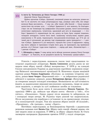 122
РОЗДІЛ 3
Із листа Гр.  Тютюнника до Олеся  Гончара (1968  р.)
Дорогий Олесю Терентійовичу!
Щойно прочитав «Собор». Орлиний, соколиний роман ви написали, роман-на-
бат! О, як засичить ота наша ретроградська гидь, узнавши сама себе, яке невдо-
волення Вами висловлять… У  наш час, ніби тихий, ніби благий  — тільки вужине
шелестіння під ногами чути… і «Собор»! Здавалося б, «все мовчить, бо благоден-
ствує» (як же телевізори під шиферними сільськими дахами, пенсії колгоспникам,
колективне керівництво, патріотизм, однаковий для всіх як віцмундир)  — і  «Со-
бор»! Здавалося б, нормалізація (як же, культу не було, були «окремі помилки»,
генерали аплодують стоячи його імені, названому начальством; керівні дами,
комсомолки в  40  років, переконують письменників-початківців, що 37-й рік не
такий уже й злочинний, що декому тоді справедливо «дали прикурить») — і рап-
том «Собор». Здавалося б, усе минулося, «прошло без сучка й задоринки»: народ,
від якого забрано й  приховано історію його духу, як приховують від прийомної
дитини, хто її батьки і куди вони поділися, — народ цей звик, «безмолвствуєт» —
і  раптом «Собор»!
? 1. Обговоріть у парах. У чому автор листа вбачав значення роману Олеся Гончара
«Собор»? 2.  Поясніть, як ви розумієте вислів Гр.  Тютюнника «роман-набат».
Утисків і переслідувань зазнавали також інші представники то-
гочасної української літератури. Василь  Симоненко десять років не міг
видати свою збірку поезій «Лебеді материнства». У 1970 р. на пленумі
Спілки письменників України за дорученням партійних керівників секре-
тар Київської письменницької організації В. Козаченко піддав нищівній
критиці роман Романа  Андріяшика «Полтава» за сумнівну історичну цін-
ність, роман Івана Чендея «Березневий сніг» — за зображення радянської
дійсності в кривому дзеркалі, роман Володимира Дрозда «Катастрофа» —
за створення занадто похмурої атмосфери. Незважаючи на суб’єктивність
(навіть за радянськими мірками) висловлених зауважень, твори не дозво-
лили видавати, а авторів по суті позбавили засобів до існування.
Трагічною була доля поета й письменника Миколи  Руденка. На-
прикінці 1960-х рр. вийшли три збірки поета: «Всесвіт у тобі», «Сто
світил», «Оновлення». Однак одразу після видання їх заборонили, як
і попередні твори автора. М. Руденка через деякий час заарештували.
Після засудження він перебував в ув’язненні та на примусовому лікуван-
ні в психіатричній лікарні. Там він написав збірки поезій «Я вільний»,
«Прозріння», «За ґратами», поему «Хрест».
Постійних переслідувань за безкомпромісну боротьбу з радянським
режимом зазнавав поет Василь Стус. Збірку своїх поезій «Зимові дерева» він
зміг видати лише за кордоном. У 1990 р. за збірку «Дорога болю» В. Стуса
посмертно нагородили Державною премією УРСР у галузі літератури.
Із листа Гр.  Тютюнника до Олеся  Гончара (1968  р.)
Дорогий Олесю Терентійовичу!
Щойно прочитав «Собор». Орлиний, соколиний роман ви написали, роман-на-
бат! О, як засичить ота наша ретроградська гидь, узнавши сама себе, яке невдо-
волення Вами висловлять… У  наш час, ніби тихий, ніби благий  — тільки вужине
шелестіння під ногами чути… і «Собор»! Здавалося б, «все мовчить, бо благоден-
ствує» (як же телевізори під шиферними сільськими дахами, пенсії колгоспникам,
колективне керівництво, патріотизм, однаковий для всіх як віцмундир)  — і  «Со-
бор»! Здавалося б, нормалізація (як же, культу не було, були «окремі помилки»,
генерали аплодують стоячи його імені, названому начальством; керівні дами,
комсомолки в  40  років, переконують письменників-початківців, що 37-й рік не
такий уже й злочинний, що декому тоді справедливо «дали прикурить») — і рап-
том «Собор». Здавалося б, усе минулося, «прошло без сучка й задоринки»: народ,
від якого забрано й  приховано історію його духу, як приховують від прийомної
дитини, хто її батьки і куди вони поділися, — народ цей звик, «безмолвствуєт» —
і  раптом «Собор»!
? 1. Обговоріть у парах. У чому автор листа вбачав значення роману Олеся Гончара
«Собор»? 2.  Поясніть, як ви розумієте вислів Гр.  Тютюнника «роман-набат».
 