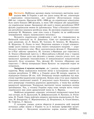 123
§ 15. Розвиток культури й  духовного життя
5
Мистецтво. Найбільш масовим видом тогочасного мистецтва зали-
шалося кіно. В  Україні в  цей час діяло понад 30  тис. кінотеатрів
і  пересувних кіноустановок, які щорічно обслуговували понад
800 тис. глядачів. Протягом 1976—1986 рр. на українських кіностудіях
було знято близько 200  фільмів, із яких 126  створили або продублюва-
ли українською мовою. Закордонні або зняті в інших республіках СРСР
фільми українською мовою не дублювалися. Тому в  більшості кінотеат­
рів республіки панувала російська мова. За висловом українського кіно-
режисера М.  Мащенка, саме кіно стало в  Україні чи не найбільшим
поширювачем «вірусу національного нігілізму».
Більшість українських кінофільмів у  цей час створювалися на
Київській кіностудії ім. О.  Довженка. Саме тут працювали такі ві-
домі режисери, як Л.  Биков, Ю.  Іллєнко, В.  Івченко, М.  Мащенко,
К. ­Муратова, Л.  Осика та інші. Видатним явищем в  історії кінемато-
графа цього періоду стала поява нового своєрідного напряму  — укра-
їнського поетичного кіно. Його започаткували фільми С.  Параджано-
ва («Тіні забутих предків»), Ю.  Іллєнка («Криниця для спраглих»),
Л.  Осики («Камінний хрест»), І.  Миколайчука («Білий птах з  чорною
ознакою»). Однак доля цих фільмів в  умовах утисків усього того, що
вважалося проявами інакомислення й  невідповідності комуністичній
ідеології, була складною. Так, фільми Ю.  Іллєнка «Криниця для
спраг­лих» і  «Вечір напередодні Івана Купала» на широкий екран не
потрапили.
Театральне й  музичне мистецтво, як і  раніше, зберігало елітарний
характер. Йому відводилося незначне місце в  культурному житті на-
селення республіки. У  1985  р. в  Україні діяло 90  театрів, щорічно їх
відвідувало близько 20  тис. осіб. Репертуар театрів перебував під жор-
стким партійно-радянським контролем. Кожна нова п’єса мала отримати
схвалення спеціальної комісії. У  результаті цього більшість театраль-
ного репертуару становила радянська драматургія, а  театр був засобом
радянської пропаганди. Театральне мистецтво також зазнавало впливу
зросійщення. Так, у  столиці України серед семи театрів міста статус
українського мав лише драматичний театр ім. І.  Франка.
Найбільш яскравими «зірками» тогочасної театральної сцени були
такі актори, як В. Дальський, В. Добровольський, О. Кусенко, А. Рогов-
цева, Н. Ужвій. Серед майстрів оперного мистецтва відзначалися Д. Гна-
тюк, М. Кондратюк, Є. Мірошниченко, Д. Петриненко, А. Солов’яненко,
М.  Стеф’юк, Г.  Ципола.
У складних умовах зуміли зберегти й  розвинути свій творчий
потенціал добре відомі в  Україні та за її межами професійні музич-
ні колективи  — Заслужена академічна хорова капела «ДУМКА»,
 