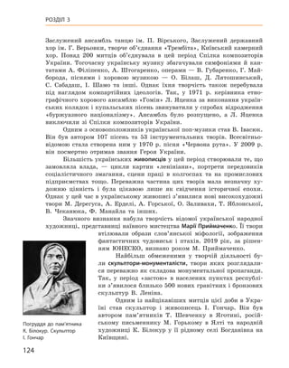 124
Розділ 3
­
Заслужений ансамбль танцю ім. П.  Вірського, Заслужений державний
хор ім. Г. ­Верьовки, творче об’єднання «Трембіта», Київський камерний
хор. Понад 200  митців об’єднувала в  цей період Спілка композиторів
України. Тогочасну українську музику збагачували симфоніями й  кан-
татами А. Філіпенко, А. Штогаренко, операми — В. Губаренко, Г. Май-
борода, піснями і  хоровою музикою  — О.  Білаш, Д.  Лятошинський,
С.  Сабадаш, І.  Шамо та інші. Однак їхня творчість також перебувала
під наглядом компартійних ідеологів. Так, у  1971  р. керівника етно-
графічного хорового ансамблю «Гомін» Л. Яценка за виконання україн-
ських колядок і купальських пісень звинуватили у спробах відродження
«буржуазного націоналізму». Ансамбль було розпущено, а  Л.  Яценка
виключили зі Спілки композиторів України.
Одним з основоположників української поп-музики став В. Івасюк.
Він був автором 107  пісень та 53  інструментальних творів. Всесвітньо-
відомою стала створена ним у  1970  р. пісня «Червона рута». У  2009  р.
він посмертно отримав звання Героя України.
Більшість українських живописців у цей період створювали те, що
замовляла влада,  — цикли картин «ленініани», портрети передовиків
соціалістичного змагання, сцени праці в  колгоспах та на промислових
підприємствах тощо. Переважна частина цих творів мала незначну ху-
дожню цінність і  була цікавою лише як свідчення історичної епохи.
Однак у цей час в українському живописі з’явилися нові високохудожні
твори М.  Дерегуса, А.  Ерделі, А.  Горської, О.  Заливахи, Т.  Яблонської,
В.  Чеканюка, Ф.  Манайла та інших.
Значного визнання набула творчість відомої української народної
художниці, представниці наївного мистецтва Марії Приймаченко. Її твори
втілювали образи слов’янської міфології, зображення
фантастичних чудовиськ і  птахів. 2019  рік, за рішен-
ням ЮНЕСКО, визнано роком М. Приймаченко.
Найбільш обмеженими у  творчій діяльності бу-
ли скульптори-монументалісти, твори яких розглядали-
ся переважно як складова монументальної пропаганди.
Так, у  період «застою» в  населених пунктах республі-
ки з’явилося близько 500 нових гранітних і бронзових
скульптур В.  Леніна.
Одним із найцікавіших митців цієї доби в  Укра-
їні став скульп­тор і  живописець І.  Гончар. Він був
автором пам’ятників Т.  Шевченку в  Яготині, росій-
ському письменнику М.  Горькому в  Ялті та народній
художниці К.  Білокур у  її рідному селі Богданівка на
Київщині.
Погруддя до пам’ятника
К. Білокур. Скульптор
І. Гончар
 