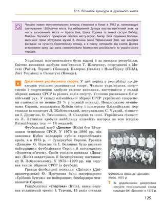 125
§15. Розвиток культури й  духовного життя
Чимало нових монументальних споруд з’явилося в  Києві в  1982  р. напередодні
святкування 1500-річчя міста. На набережній Дніпра постав пам’ятний знак на
честь засновників міста  — братів Кия, Щека, Хорива та їхньої сестри Либеді.
Майдан Перемоги прикрасив обеліск місту-герою Києву. Біля підніжжя Володи-
мирської гірки збудували музей В.  Леніна (нині Український дім), що виходив
фасадом на сучасну Європейську площу, а  в парку неподалік від схилів Дніпра
встановили арку, що мала символізувати братерство російського та українського
народів.
Українські монументалісти були відомі й за межами республіки.
Світове визнання здобули пам’ятники Т. Шевченку, споруджені в Мо-
скві (Росія), Торонто (Канада), Палермо (Італія) і Нью-Йорку (США),
Лесі Українці в Саскатуні (Канада).
6
Досягнення українського спорту. У цей період у республіці продо-
вжував успішно розвиватися спорт. Чимало українських спорт-
сменів і спортсменок здобули світове визнання, виступаючи у складі
збірних команд СРСР із різних видів спорту. Успішно розвивався Олім-
пійський рух. У складі олімпійської збірної СРСР українські спортсме-
ни становили не менше 25 % у кожній команді. Неодноразово чемпіо-
нами Європи, володарями Кубків світу і призерами Олімпійських ігор
ставали важкоатлет Л. Жаботинський, веслувальник С. Чухрай, гімнаст-
ки І. Дерюгіна, О. Тимошенко, О. Скалдіна та інші. Українська гімнаст-
ка Л. Латиніна здобула найбільшу кількість нагород за всю історію
Олімпійських ігор — 18 медалей.
Футбольний клуб «Динамо» (Київ) був 13-ра-
зовим чемпіоном СРСР. У 1975 та 1986 рр. він
завоював Кубок володарів кубків європейських
країн, а в 1975 р. — Суперкубок Європи. Гравців
«Динамо» О. Блохіна та І. Беланова було визнано
найкращими футболістами Європи й нагороджено
«Золотим м’ячем». Своїм успіхом команда «Дина-
мо» (Київ) завдячувала її багаторічному наставни-
ку В. Лобановському. У 1975—1990 рр. він керу-
вав також збірною СРСР із футболу.
Гравця футбольної команди «Дніпро» (Дні-
пропетровськ) О. Протасова було нагороджено
«Срібною бутсою» як найкращого бомбардира чем-
піонатів Європи.
Гандболістки «Спартака» (Київ), яким керу-
вав уславлений тренер І. Турчин, 13 разів ставали
Чимало нових монументальних споруд з’явилося в  Києві в  1982  р. напередодні
святкування 1500-річчя міста. На набережній Дніпра постав пам’ятний знак на
честь засновників міста  — братів Кия, Щека, Хорива та їхньої сестри Либеді.
Майдан Перемоги прикрасив обеліск місту-герою Києву. Біля підніжжя Володи-
мирської гірки збудували музей В.  Леніна (нині Український дім), що виходив
фасадом на сучасну Європейську площу, а  в парку неподалік від схилів Дніпра
встановили арку, що мала символізувати братерство російського та українського
народів.
Футбольна команда «Динамо»
(Київ). 1975 р.
? За додатковими джерелами
з’ясуйте персональний склад
команди ФК «Динамо» в 1975 р.
 