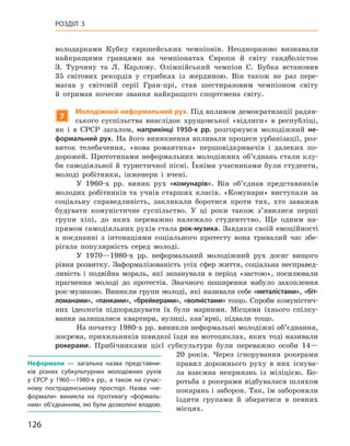 126
Розділ 3
володарками Кубку європейських чемпіонів. Неодноразово визнавали
найкращими гравцями на чемпіонатах Європи й  світу гандболісток
З.  Турчину та Л.  Карлову. Олімпійський чемпіон С.  Бубка встановив
35  світових рекордів у  стрибках із жердиною. Він також не раз пере­
магав у  світовій серії Гран-прі, став шестиразовим чемпіоном світу
й  отримав почесне звання найкращого спортсмена світу.
7
Молодіжний неформальний рух. Під впливом демократизації радян-
ського суспільства внаслідок хрущовської «відлиги» в  республіці,
як і  в  СРСР загалом, наприкінці 1950-х  рр. розгорнувся молодіжний не-
формальний рух. На його виникнення впливали процеси урбанізації, роз-
виток телебачення, «нова романтика» першовідкривачів і  далеких по-
дорожей. Прототипами неформальних молодіжних об’єднань стали клу-
би самодіяльної й  туристичної пісні. Їхніми учасниками були студенти,
молоді робітники, інженери і  вчені.
У 1960-х  рр. виник рух «комунарів». Він об’єднав представників
молодих робітників та учнів старших класів. «Комунари» виступали за
соціальну справедливість, закликали боротися проти тих, хто заважав
будувати комуністичне суспільство. У  ці роки також з’явилися перші
групи хіпі, до яких переважно належало студентство. Ще одним на-
прямом самодіяльних рухів стала рок-музика. Завдяки своїй емоційності
в  поєднанні з  інтонаціями соціального протесту вона тривалий час збе-
рігала популярність серед молоді.
У 1970—1980-х  рр. неформальний молодіжний рух досяг вищого
рівня розвитку. Заформалізованість усіх сфер життя, соціальна несправед-
ливість і  подвійна мораль, які запанували в  період «застою», посилювали
прагнення молоді до протестів. Значного поширення набуло захоплення
рок-музикою. Виникли групи молоді, які називали себе «металістами», «біт-
ломанами», «панками», «брейкерами», «волністами» тощо. Спроби комуністич-
них ідеологів підпорядкувати їх були марними. Місцями їхнього спілку-
вання залишалися квартири, вулиці, кав’ярні, підвали тощо.
На початку 1980-х рр. виникли неформальні молодіжні об’єднання,
зокрема, прихильників швидкої їзди на мотоциклах, яких тоді називали
рокерами. Прибічниками цієї субкультури були переважно особи 14—
20  років. Через ігнорування рокерами
правил дорожнього руху в  них існува-
ла взаємна неприязнь із міліцією. Бо-
ротьба з рокерами відбувалася шляхом
покарань і заборон. Так, їм забороняли
їздити групами й  збиратися в  певних
місцях.
Неформали  — загальна назва представни-
ків різних субкультурних молодіжних рухів
у  СРСР у  1960—1980-х  рр., а  також на сучас-
ному пострадянському просторі. Назва «не-
формали» виникла на  противагу «формаль-
ним» об’єднанням, які були дозволені владою.
 