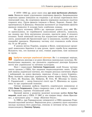 127
§ 15. Розвиток культури й  духовного життя
У 1979—1982  рр. досяг свого піку рух юних футбольних уболіваль-
ників. Виникли перші угруповання спортивних фанатів. Запровадження
жорстких правил поведінки на стадіонах і  дії міліції спричинили його
тимчасовий спад. До спортивних фанатів переважно належали підлітки
старшого віку. Групи фанатів існували в  Києві, Харкові, Львові, Дні-
пропетровську й Донецьку. Ознаками належності до спортивних фанатів
вважали символіку й  кольори їхніх улюблених команд.
На другу половину 1970-х  рр. припадає розквіт руху хіпі. Йо-
го прихильники, не сприймаючи навколишню дійсність, заявляли,
що людина має бути внутрішньо вільною, прагнути миру й  вільного
кохання. Їхній зовнішній вигляд був підкреслено недбалим: довге во-
лосся, джинсовий або брезентовий одяг із вишивкою, налобні стрічки,
саморобні прикраси. Переважну частину хіпі становили особи віком
від 14  до 30  років.
У  деяких містах України, зокрема в  Києві, комсомольські органі-
зації намагалися боротися із цим рухом, проте спроби були марними.
Більшість тих, хто належав до хіпі, ставши дорослими, самі залишали
ці групи.
8
Здобутки культури української діаспори. Як і  в попередні періоди,
українська діаспора в ці роки збагатила національну культуру. Не-
безпідставно вважають, що діяльність української діаспори будувала
мости між українською та світовою культурою.
Поет і  перекладач Святослав  Гординський, який більшу частину
життя прожив у США, був людиною енциклопедичних знань. Глибо-
кий знавець української поетики, він створив декілька поетичних збірок
і  найкращий, на думку фахівців, переклад «Слова о  полку Ігоревім».
Йому належать переклади українською мовою віршів Овідія, Горація,
В.  Гюго, Ш.  Бодлера, Дж. Байрона, Й.  Гете, Ф.  Шіллера та інших.
С.  Гординський  — автор блискучої статті про Т.  Шевченка як худож-
ника та про український іконопис.
Світове визнання здобула творчість українського живописця зі
США Якова  Гніздовського. Серед створеного ним у  цей період  — портрет
М.  Скрипника, картина «Селянський хліб».
Значний внесок у  розвиток музичної культури зробив Антон  Руд-
ницький, який жив у  США. У  1967  р. він створив оперу «Анна Ярослав-
на», а  наступного року  — оперу «Княгиня Ольга».
Із 1968 р. при Гарвардському університеті в США працював Укра-
їнський науковий інститут. Вирішальна роль у розвитку цього наукового
закладу належала його директору, вченому зі світовим ім’ям, історику-
енциклопедисту Омеляну  Пріцаку.
 