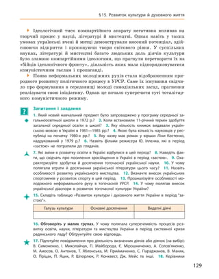 129
§ 15. Розвиток культури й  духовного життя

 Ідеологічний тиск компартійного апарату негативно впливав на
творчий процес у  науці, літературі й  мистецтві. Однак навіть у  таких
умовах українські вчені й митці демонстрували високий потенціал, здій-
снюючи відкриття і  пропонуючи твори світового рівня. У  суспільних
науках, літературі й  мистецтві багато людських доль діячів культури
було зламано компартійними ідеологами, що прагнули перетворити їх на
«бійців ідеологічного фронту», діяльність яких мала підпорядковуватися
комуністичним гаслам і  пропаганді.

 Поява неформальних молодіжних рухів стала відображенням при-
родного розвитку політичного процесу в УРСР. Саме їх існування свідчи-
ло про формування в  середовищі молоді самодіяльних засад, прагнення
реалізувати свою ініціативу. Однак це почало суперечити суті тоталітар-
ного комуністичного режиму.
?
	
Запитання і  завдання
Š
Š
1. Який новий навчальний предмет було запроваджено у програму середньої за-
гальноосвітньої школи в 1972 р.? 2. Коли встановили 11-річний термін здобуття
загальної середньої освіти в  школі? 3.  Яку кількість книжок видавали україн-
ською мовою в Україні в 1981—1985 рр.? 4. Якою була кількість науковців у рес-
публіці на початку 1980-х  рр.? 5.  Яку назву мав роман у  віршах Ліни Костенко,
надрукований у  1979  р.? 6.  Назвіть фільми режисера Ю.  Іллєнка, які в  період
«застою» не потрапили до глядачів.
Ž
Ž 7. Які зміни в розвитку освіти в Україні відбулися в цей період? 8. Наведіть фак-
ти, що свідчать про посилення зросійщення в Україні в період «застою». 9. Оха-
рактеризуйте здобутки й  досягнення тогочасної української науки. 10.  У  чому
полягали втрати й  досягнення української літератури цього часу? 11.  Назвіть
особливості розвитку українського мистецтва. 12.  Визначте внесок українських
спортсменів у розвиток спорту в цей період. 13. Проаналізуйте особливості мо-
лодіжного неформального руху в  тогочасній УРСР. 14.  У  чому полягав внесок
української діаспори в  розвиток тогочасної культури України?

 15.  Складіть таблицю «Розвиток культури і  духовного життя України в  період “за-
стою”».
Галузь культури Основні досягнення Видатні діячі
16.  Обговоріть у  малих групах. У  чому полягала суперечливість процесів роз-
витку освіти, науки, літератури та мистецтва України в  період системної кризи
радянського ладу? Обґрунтуйте свою відповідь.

 17. Підготуйте повідомлення про діяльність визначних діячів або діячок (на вибір):
В.  Симоненко, І.  Миколайчук, П.  Майборода, Є.  Мірошниченко, А.  Солов’яненко,
М.  Амосов, О.  Антонов, Т.  Яблонська, М.  Приймаченко, С.  Параджанов, В.  Маняк,
О.  Пріцак, П.  Яцик, Р.  Шпорлюк, Р.  Конквест, Дж. Мейс та інші. 18.  Керівники
 