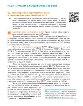 13
Розділ 1.  Україна
в
 
п
ерші
п
іслявоєнні
р
оки
§ 2. 
А
дміністративно-територіальні зміни
й  зовнішньополітична діяльність УРСР
 1.  Якою була територія УРСР напередодні Другої світової війни? 2.  Як змі-
нилася територія УРСР у  перший період Другої світової війни? 3.  Назвіть
особливості політики влади Польщі на українських землях у  передвоєнний
період. 4. Коли утворилася ООН? 5. За курсом економічної та соціальної
географії пригадайте, чим різняться поняття «країна», «держава», «залежна
територія».
1
А
дміністративно-територіальні зміни. Друга світова війна спричи-
нила значні територіальні зміни України.
Питання про західний кордон СРСР, а відповідно, й України акту-
алізувалося під час завершальних операцій Другої світової війни в Євро-
пі. Його активно обговорювали під час Тегеранської (1943 р.), Кримської
(Ялтинської, 1945 р.) та Потсдамської (1945 р.) конференцій глав держав
антигітлерівської коаліції.
Остаточно післявоєнні кордони УРСР сформувалися в  процесі
територіальних узгоджень між УРСР і  Польщею, СРСР і  Польщею,
СРСР і  Чехословаччиною, СРСР і  Румунією та юридичного закріп­
лення у  складі республіки земель, які увійшли до складу УРСР протя-
гом 1939—1945  рр. Особливо складним і  тривалим було врегулювання
територіальних питань із Польщею та Чехословаччиною. На цей процес
суттєво вплинуло міжнародне становище, зокрема прагнення СРСР за-
кріпитися у  Східній Європі.
Першим кроком на шляху до остаточного визначення кордону
з Польщею стала Люблінська угода між урядом УРСР і Польським комі-
тетом національного визволення від 9 вересня 1944 р. Відповідно до цього
документа частину українських земель (частина Підляшшя і Холмщини,
Надсяння, Лемківщина), де проживало майже 800 тис. українців, пере-
дали Польщі, хоча ще влітку 1944  р. було складено карту майбутньої
Холмської області УРСР. У такий спосіб сталінське керівництво намага-
лося підтримати прорадянський польський уряд і  зменшити негативне
ставлення польської громадськості до СРСР через агресію в  1939  р.
Крім того, угода передбачала обмін населенням: українці переселя-
лися на територію УРСР, а  поляки  — на територію майбутньої Поль-
щі. Переселення мало відбутися до-
бровільно. Проте пізніше воно набуло
примусового характеру. Відповідно до
міжнародного міграційного права цей
процес називають репатріа­цією, а  його
учасників  — репатріантами.
О
бмін населенням  — взаємне добровільне
переселення на територію іншої держави
представників певних груп населення відпо-
відно до міждержавних домовленостей.
 
