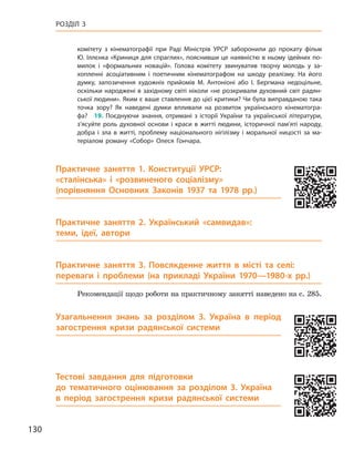 130
Розділ 3
комітету з  кінематографії при Раді Міністрів УРСР заборонили до прокату фільм
Ю. Іллєнка «Криниця для спраглих», пояснивши це наявністю в ньому ідейних по-
милок і  «формальних новацій». Голова комітету звинуватив творчу молодь у  за-
хопленні асоціативним і  поетичним кінематографом на шкоду реалізму. На його
думку, запозичення художніх прийомів М.  Антоніоні або І.  Бергмана недоцільне,
оскільки народжені в західному світі ніколи «не розкривали духовний світ радян-
ської людини». Яким є ваше ставлення до цієї критики? Чи була виправданою така
точка зору? Як наведені думки впливали на розвиток українського кінематогра-
фа? 19.  Поєднуючи знання, отримані з  історії України та української літератури,
з’ясуйте роль духовної основи і  краси в  житті людини, історичної пам’яті народу,
добра і  зла в  житті, проблему національного нігілізму і  моральної ницості за ма-
теріалом роману «Собор» Олеся Гончара.
Практичне заняття 1. Конституції УРСР:
«сталінська» і  «розвиненого соціалізму»
(порівняння Основних Законів 1937  та 1978  рр.)
Практичне заняття 2. Український «самвидав»:
теми, ідеї, автори
Практичне заняття 3. Повсякденне життя в  місті та селі:
переваги і  проблеми (на прикладі України 1970—1980-х  рр.)
Рекомендації щодо роботи на практичному занятті наведено на с. 285.
Узагальнення знань за розділом 3.  Україна в  період
загострення кризи радянської системи
Тестові завдання для підготовки
до тематичного оцінювання за розділом 3. Україна
в  період загострення кризи радянської системи
 