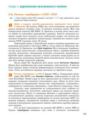 131
Розділ 4.  Відновлення незалежності України
§ 16. Початок «перебудови» в  СРСР і  УРСР
 1.  Який період історії СРСР називали «застоєм»? 2.  У  чому проявлялася криза
радянської моделі розвитку?
1
Зміни у  вищому партійно-державному керівництві після смерті
Л. Брежнєва. На початку 1980-х рр. стало очевидним, що радянська
модель розвитку потребує змін. Її охопила системна криза. Між тим
Генеральний секретар ЦК КПРС Л.  Брежнєв в  останні роки свого жит-
тя майже не опікувався  державними справами. Замість оновлення ке-
рівних кадрів було висунуто гасло стабільності кадрів, що цілком від-
повідало інтересам партійної номенклатури. Середній вік вищого керів-
ництва СРСР становив понад 70  років.
Перехідний період у реорганізації вищого партійно-державного ке-
рівництва розпочався в листопаді 1982 р. після смерті Л. Брежнєва. На-
ступником Л.  Брежнєва став Юрій Андропов. Його нетривале перебуван-
ня при владі запам’яталося «закручуванням гайок»: спробою відновити
трудову дисципліну, виконанням планових показників, розгортанням
боротьби проти проявів корупції у  вищих ешелонах влади (проте це не
афішувалося), посиленням репресій проти інакомислячих. Ходили чутки
про його наміри розпочати реформи.
Після смерті Ю.  Андропова його місце посів Костянтин  Черненко.
Період його перебування при владі називають «міні-застоєм». У цей час
було згорнуто навіть незначні реформаторські починання його поперед­
ника. Різко поглибилася недовіра населення до офіційної влади.
2
Початок «перебудови» в СРСР. У березні 1985  р. Генеральним секре-
тарем ЦК КПРС став Михайло  Горбачов, наймолодший на той час
член Політбюро. Новий лідер та його прихильники не ставили своїм за-
вданням ліквідацію існуючого тоталітарного ладу. Зміни не були чітко
окресленими та продуманими. Ішлося про «прискорення», «оновлення»,
повернення до «ленінських принципів», «нове обличчя соціалізму» тощо.
Спочатку нове керівництво не усвідомлювало всієї глибини со­
ціально-економічної, політичної, моральної кризи, що охопила радян-
ське суспільство. Вихід зі становища вбачався у  прискоренні соціаль-
но-економічного розвитку шляхом подвоєння економічного потенціалу
й  технічного переоснащення виробництва на основі досягнень НТР, на-
ведення порядку, викорінення ганебних явищ у  суспільстві (особливо
пияцтва й розкрадання державного майна), оновлення партійно-держав-
ного ­апарату.
Усе це було оприлюднено на пленумі ЦК КПРС у  квітні 1985  р.
Термін «перебудова» вживався тоді лише в  контексті поліпшення
 