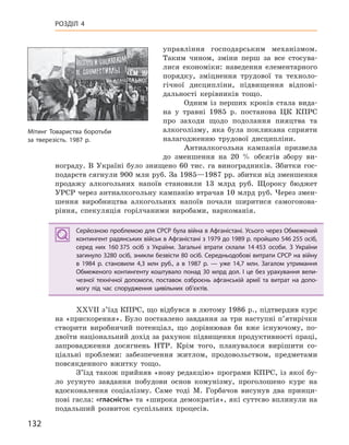 132
РОЗДІЛ 4
управління господарським механізмом.
Таким чином, зміни перш за все стосува-
лися економіки: наведення елементарного
порядку, зміцнення трудової та техноло-
гічної дисципліни, підвищення відпові-
дальності керівників тощо.
Одним із перших кроків стала вида-
на у травні 1985 р. постанова ЦК КПРС
про заходи щодо подолання пияцтва та
алкоголізму, яка була покликана сприяти
налагодженню трудової дисципліни.
Антиалкогольна кампанія призвела
до зменшення на 20 % обсягів збору ви-
нограду. В Україні було знищено 60 тис. га виноградників. Збитки гос-
подарств сягнули 900 млн руб. За 1985—1987 рр. збитки від зменшення
продажу алкогольних напоїв становили 13 млрд руб. Щороку бюджет
УРСР через антиалкогольну кампанію втрачав 10 млрд руб. Через змен-
шення виробництва алкогольних напоїв почали ширитися самогонова-
ріння, спекуляція горілчаними виробами, наркоманія.
Серйозною проблемою для СРСР була війна в Афганістані. Усього через Обмежений
контингент радянських військ в Афганістані з 1979 до 1989 р. пройшло 546 255 осіб,
серед них 160 375 осіб з України. Загальні втрати склали 14 453  особи. З України
загинуло 3280 осіб, зникли безвісти 80 осіб. Середньодобові витрати СРСР на війну
в  1984  р. становили 4,3 млн руб., а  в  1987 р. — уже 14,7  млн. Загалом утримання
Обмеженого контингенту коштувало понад 30 млрд дол. І це без урахування вели-
чезної технічної допомоги, поставок озброєнь афганській армії та витрат на допо-
могу під час спорудження цивільних об’єктів.
XXVII з’їзд КПРС, що відбувся в лютому 1986 р., підтвердив курс
на «прискорення». Було поставлено завдання за три наступні п’ятирічки
створити виробничий потенціал, що дорівнював би вже існуючому, по-
двоїти національний дохід за рахунок підвищення продуктивності праці,
запровадження досягнень НТР. Крім того, планувалося вирішити со-
ціальні проблеми: забезпечення житлом, продовольством, предметами
повсякденного вжитку тощо.
З’їзд також прийняв «нову редакцію» програми КПРС, із якої бу-
ло усунуто завдання побудови основ комунізму, проголошено курс на
вдосконалення соціалізму. Саме тоді М. Горбачов висунув два принци-
пові гасла: «гласність» та «широка демократія», які суттєво вплинули на
подальший розвиток суспільних процесів.
Серйозною проблемою для СРСР була війна в Афганістані. Усього через Обмежений
контингент радянських військ в Афганістані з 1979 до 1989 р. пройшло 546 255 осіб,
серед них 160 375 осіб з України. Загальні втрати склали 14 453  особи. З України
загинуло 3280 осіб, зникли безвісти 80 осіб. Середньодобові витрати СРСР на війну
в  1984  р. становили 4,3 млн руб., а  в  1987 р. — уже 14,7  млн. Загалом утримання
Обмеженого контингенту коштувало понад 30 млрд дол. І це без урахування вели-
чезної технічної допомоги, поставок озброєнь афганській армії та витрат на допо-
могу під час спорудження цивільних об’єктів.
Мітинг Товариства боротьби
за тверезість. 1987 р.
 