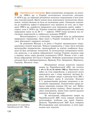 134
Розділ 4
3
Чорнобильська катастрофа. Крім економічних негараздів, на почат-
ку 1980-х  рр. в  Україні загострилася екологічна ситуація.
У 1970‑ті рр. на території республіки почалося спорудження п’яти атом-
них електростанцій. Проте кожна мала недосконале технологічне облад-
нання, техніка безпеки не була на належному рівні. Хижацьке ставлен-
ня до видобутку нафти й  природного газу призвело до того, що із сере­
дини 1980‑х  рр. видобуток природного газу зменшився вдвічі, нафти —
утричі, хоча в  1970-х  рр. Україна повністю забезпечувала себе власним
природним газом та  на 50  %  — нафтою. УРСР тепер залежала від по-
стачання енергоносіїв із сибірських родовищ РРФСР.
Безгосподарність у  сільському господарстві вела до руйнування
природного середовища. Орні землі в  Україні становили 81  % (це за
умов збитковості аграрного сектору).
За рішенням Москви в  ці роки в  Україні продовжували спору-
джуватися гіганти індустрії. Чимало підприємств, у тому числі потужні
металургійні підприємства, гірничодобувні та хімічні комбінати, буду-
вали на базі застарілих технологій. Їх експлуатація погіршувала еколо-
гію довкілля, а  за рівнем забрудненості повітря Україна посідала одне
з  перших місць серед регіонів колишнього СРСР. Кожне п’яте з  най-
більш забруднених міст було в Україні. Особливо загрозливою екологічна
ситуація була в Дніпропетровську, Кривому Розі, Запоріжжі, Маріуполі,
Горлівці, Нікополі тощо.
Непоправної шкоди довкіллю завдала
аварія на Чорнобильській АЕС, що сталася
в  ніч із  25  на 26  квітня 1986  р. Причиною став
вибух на 4-му енергоблоці, у  результаті якого
завалилися дах і  стіни верхньої частини бу-
дівлі. На момент аварії в  реакторі було 200  т
радіоактивного урану й  плутонію. Близько
3  % радіоактивних речовин потрапило в  на-
вколишнє середовище. Радіоактивна хмара на-
крила територію площею 155  тис. км2
. Вибух
спричинив велику пожежу. Лише завдяки по-
двигу пожежників, ціною їхніх життів вдалося
уникнути більшої трагедії.
За наслідками забруднення аварія на
Чорнобильській АЕС стала справді світовою
катастрофою, особливо для країн Європи.
Довкола Чорнобильської АЕС була створена
30-кілометрова зона відчуження, із якої пере-
селили всіх жителів.
Зруйнований 4-й енергоблок
Чорнобильської АЕС. 1986 р.
 