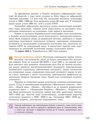 135
§16. Початок «перебудови» в  СРСР і  УРСР
За офіційними даними, в Україні вважають забрудненими тери-
торії 16 областей, у тому числі столицю м. Київ. Зараз на забрудненій
території проживає 1,5 млн осіб. На ліквідацію наслідків катастрофи
тільки в 1988—1990 рр. було витрачено понад 20 млрд руб. У ліквідації
аварії взяли участь 600 тис. осіб з усього СРСР.
Радіаційне забруднення викликало сплеск онкологічних захворю-
вань серед населення, зокрема дітей дошкільного та шкільного віку,
шкідливо позначилося на загальному стані здоров’я населення.
Одним із наслідків Чорнобильської катастрофи стало розгортання
в Україні антитоталітарних рухів (екологічного, національно-визволь-
ного). Вона підірвала довіру до радянської системи, пробудила в людях
прагнення відстоювати національні інтереси, спричинила підвищення
активності та організаційне згуртування політичних сил, похитнула ав-
торитет СРСР на міжнародній арені. З екологічної трагедії вона пере-
творилася на потужний політичний чинник суспільного життя.
15  грудня 2000  р. Чорнобильську АЕС було закрито.
4
Початок політичних реформ. Поступово керівництво країни почало
розуміти, що економічні зміни не будуть реалізовані без політич-
них реформ. Тому на пленумі ЦК КПРС у січні 1987 р. на перший план
було висунуто такі завдання: відновлення ролі Рад як органів політич-
ної влади; розвиток внутрішньопартійної демократії; демократизація
економічного управління; забезпечення законності, захист суспільства
від зловживань влади; підвищення соціальної активності народу та рів-
ня участі громадян у житті суспільства; перетворення профспілок на
захисників інтересів трудящих тощо. Такий курс активізував політику
«гласності».
Першою до історичної правди долучилася художньо-публіцистична
думка. Услід за московськими виданнями («Московские новости», «Ого-
нек», «Новый мир», «Знамя», «Октябрь») на ці процеси відреагувала
українська преса — «Літературна Україна», «Жовтень», «Україна» то-
що. Вони розповідали суспільству правду про добу визвольних змагань
1917—1921 рр., трагічні події колективізації, суперечливий характер
суспільного розвитку в 1920—1930-ті рр., Голодомор 1932—1933 рр.,
сталінські репресії, «розстріляне відродження» тощо.
Першою публікацією, яка започаткувала політику «гласності», стала стаття в  жур-
налі «Огонек» про життя й  діяльність партійного діяча Ф.  Раскольникова, який
у  1930-ті  рр. виступив із відкритим листом до Й.  Сталіна, звинувачуючи його
в  численних злочинах.
Першою публікацією, яка започаткувала політику «гласності», стала стаття в  жур-
налі «Огонек» про життя й  діяльність партійного діяча Ф.  Раскольникова, який
у  1930-ті  рр. виступив із відкритим листом до Й.  Сталіна, звинувачуючи його
в  численних злочинах.
 