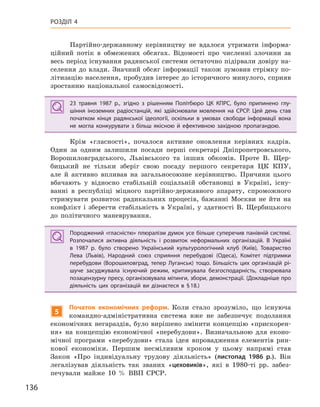 136
РОЗДІЛ 4
Партійно-державному керівництву не вдалося утримати інформа-
ційний потік в обмежених обсягах. Відомості про численні злочини за
весь період існування радянської системи остаточно підірвали довіру на-
селення до влади. Значний обсяг інформації також зумовив стрімку по-
літизацію населення, пробудив інтерес до історичного минулого, сприяв
зростанню національної самосвідомості.
23  травня 1987  р., згідно з  рішенням Політбюро ЦК КПРС, було припинено глу-
шіння іноземних радіостанцій, які здійснювали мовлення на СРСР.  Цей день став
початком кінця радянської ідеології, оскільки в  умовах свободи інформації вона
не могла конкурувати з  більш якісною й  ефективною західною пропагандою.
Крім «гласності», почалося активне оновлення керівних кадрів.
Один за одним залишили посади перші секретарі Дніпропетровського,
Ворошиловградського, Львівського та інших обкомів. Проте В. Щер-
бицький не тільки зберіг свою посаду першого секретаря ЦК КПУ,
але й активно впливав на загальносоюзне керівництво. Причини цього
вбачають у відносно стабільній соціальній обстановці в Україні, існу-
ванні в республіці міцного партійно-державного апарату, спроможного
стримувати розвиток радикальних процесів, бажанні Москви не йти на
конфлікт і зберегти стабільність в Україні, у здатності В. Щербицького
до політичного маневрування.
Породжений «гласністю» плюралізм думок усе більше суперечив панівній системі.
Розпочалися активна діяльність і  розвиток неформальних організацій. В  Україні
в  1987  р. було створено Український культурологічний клуб (Київ), Товариство
Лева (Львів), Народний союз сприяння перебудові (Одеса), Комітет підтримки
перебудови (Ворошиловград, тепер Луганськ) тощо. Більшість цих організацій рі-
шуче засуджувала існуючий режим, критикувала безгосподарність, створювала
позацензурну пресу, організовувала мітинги, збори, демонстрації. (Докладніше про
діяльність цих організацій ви дізнаєтеся в §18.)
5
Початок економічних реформ. Коли стало зрозуміло, що існуюча
командно-адміністративна система вже не забезпечує подолання
економічних негараздів, було вирішено змінити концепцію «прискорен-
ня» на концепцію економічної «перебудови». Визначальною для еконо-
мічної програми «перебудови» стала ідея впровадження елементів рин-
кової економіки. Першим несміливим кроком у цьому напрямі став
Закон «Про індивідуальну трудову діяльність» (листопад 1986  р.). Він
легалізував діяльність так званих «цеховиків», які в 1980-ті рр. забез-
печували майже 10 % ВВП СРСР.
23  травня 1987  р., згідно з  рішенням Політбюро ЦК КПРС, було припинено глу-
шіння іноземних радіостанцій, які здійснювали мовлення на СРСР.  Цей день став
початком кінця радянської ідеології, оскільки в  умовах свободи інформації вона
не могла конкурувати з  більш якісною й  ефективною західною пропагандою.
Породжений «гласністю» плюралізм думок усе більше суперечив панівній системі.
Розпочалися активна діяльність і  розвиток неформальних організацій. В  Україні
в  1987  р. було створено Український культурологічний клуб (Київ), Товариство
Лева (Львів), Народний союз сприяння перебудові (Одеса), Комітет підтримки
перебудови (Ворошиловград, тепер Луганськ) тощо. Більшість цих організацій рі-
шуче засуджувала існуючий режим, критикувала безгосподарність, створювала
позацензурну пресу, організовувала мітинги, збори, демонстрації. (Докладніше про
діяльність цих організацій ви дізнаєтеся в §18.)
 