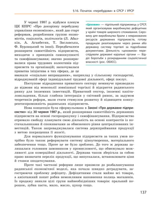 137
§ 16. Початок «перебудови» в  СРСР і  УРСР
У червні 1987  р. відбувся пленум
ЦК КПРС «Про докорінну перебудову
управління економікою», який дав старт
реформам, розробленим групою еконо-
містів, соціологів, політологів (Л.  Абал-
кін, А.  Аганбегян, Т.  Заславська,
Ф.  Бурлацький та інші). Передбачалося
розширити самостійність підприємств,
виходячи з  принципів самоокупності
та самофінансування; значно розширю-
валися права трудових колективів під-
приємств та  організацій; заохочувалася
приватна ініціатива в  тих сферах, де це
вважали «соціально виправданим», наприклад у  сільському господарстві,
відроджуваній сфері індивідуальної трудової діяльності, сфері послуг.
Поступове відродження приватного сектору неминуче призводило
до відмови від монополії зовнішньої торгівлі й  відкриття радянського
ринку для іноземних інвестицій. Приватний сектор, іноземні капіта-
ловкладення, більш глибока інтеграція у  світовий ринок, за задумом
теоретиків реформ, мали стати стимулом розвитку й  підвищити конку-
рентоспроможність радянських підприємств.
Нова концепція була сформульована в Законі «Про державне підпри-
ємство» від 30 червня 1987 р., який розширював самостійність державних
підприємств на основі госпрозрахунку і самофінансування. Підприємство
отримало свободу планувати свою діяльність на основі контрактів із по-
стачальниками й споживачами за обмеженого рівня централізованих ін-
вестицій. Також запроваджувалася система держприймання продукції
з  метою покращення її якості.
Для нормального функціонування підприємств за таких умов по-
трібно було також реформувати систему ціноутворення, матеріального
забезпечення тощо. Проте це не було зроблено. До того ж  держава за-
лишалася головним замовником у  промисловості, що обмежувало мож-
ливості для комерційної діяльності. Держава також зберігала за собою
право визначати перелік продукції, що випускалася, встановлювати ціни
й  ставки оподаткування.
Проте такі часткові реформи лише призвели до розбалансування
радянської економічної моделі, яка почала швидко деградувати, за-
гострюючи проблему дефіциту. Дефіцитними стали майже всі товари,
а  ажіотажний попит робив неможливим наповнення полиць магазинів.
Із  продажу зникли цілі групи найнеобхідніших товарів: пральний по-
рошок, зубна паста, мило, масло, цукор тощо.
«Цеховик» — підпільний підприємець у СРСР,
який організовував виробництво дефіцитних
у країні товарів широкого споживання. Сиро-
вину для виробництва брали з неврахованих
ресурсів державних підприємств, готову
продукцію реалізовували через ринки або
державну систему торгівлі за підробними
документами. Діяльність «цеховиків» пере-
слідували державні каральні органи  — Від-
діл боротьби з  розкраданням соціалістичної
власності (рос. ОБХСС).
 