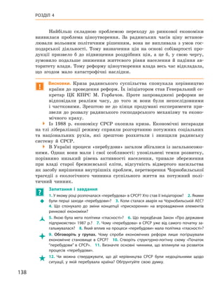 138
Розділ 4
Найбільш складною проблемою переходу до ринкової економіки
виявилася проблема ціноутворення. За радянських часів ціну встанов-
лювали вольовим політичним рішенням, вона  не випливала з  умов гос-
подарської діяльності. Тому визначення цін на основі собівартості про-
дукції призвело б  до підвищення роздрібних цін, а  це б, у  свою чергу,
зумовило подальше зниження життєвого рівня населення й  падіння ав-
торитету влади. Тому реформу ціноутворення влада весь час відкладала,
що згодом мало катастрофічні наслідки.
!
Висновки. Криза радянського суспільства спонукала керівництво
країни до проведення реформ. Їх ініціатором став Генеральний се-
кретар ЦК КПРС М.  Горбачов. Проте запроваджені реформи не
відповідали реаліям часу, до того ж  вони були непослідовними
і  частковими. Зрештою не до кінця продумані експерименти при-
звели до розвалу радянського господарського механізму та еконо-
мічного краху.

 Із 1988  р. економіку СРСР охопила криза. Економічні негаразди
на тлі лібералізації режиму сприяли розгортанню потужних соціальних
та національних рухів, які зрештою розхитали і  знищили радянську
систему й  СРСР.

 В Україні процеси «перебудови» загалом збігалися із загальносоюз-
ними. Однак вони мали і  свої особливості: уповільнені темпи розвитку,
порівняно низький рівень активності населення, тривале збереження
при владі старої брежнєвської еліти, відсутність відвертого насильства
як засобу вирішення внутрішніх проблем, перетворення Чорнобильської
трагедії з  екологічного чинника суспільного життя на потужний полі-
тичний чинник.
?
	
Запитання і  завдання
Š
Š
1. У якому році розпочалася «перебудова» в СРСР? Хто став її ініціатором? 2. Якими
були перші заходи «перебудови»? 3. Коли сталася аварія на Чорнобильській АЕС? 
4.  Що спонукало до зміни концепції «прискорення» на впровадження елементів
ринкової економіки?
Ž
Ž 5. Якою була мета політики «гласності»? 6. Що передбачав Закон «Про державне
підприємство» 1987 р.? 7. Чому «перебудова» в СРСР уже від самого початку за-
гальмувалася? 8. Який вплив на процеси «перебудови» мала політика «гласності»?

 9.  Обговоріть у  групах. Чому спроби економічних реформ лише погіршували
економічне становище в  СРСР? 10.  Створіть структурно-логічну схему «Початок
“перебудови” в  СРСР». 11.  Визначте основні чинники, що вплинули на розвиток
процесів «перебудови».

 12.  Чи можна стверджувати, що дії керівництва СРСР були недоцільними щодо
ситуації, у  якій перебувала країна? Обґрунтуйте свою думку.
 