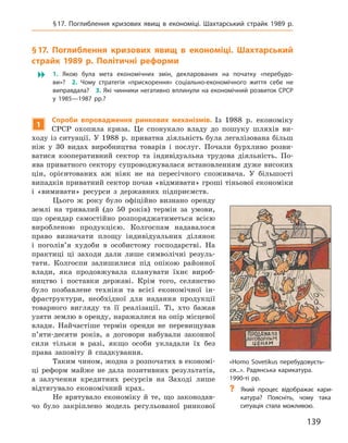139
§ 17. Поглиблення кризових явищ в  економіці. Шахтарський страйк 1989  р.
§ 17. Поглиблення кризових явищ в  економіці.
Ш
ахтарський
страйк 1989  р. Політичні реформи
 1.  Якою була мета економічних змін, декларованих на початку «перебудо-
ви»? 2.  Чому стратегія «прискорення» соціально-економічного життя себе не
виправдала? 3. Які чинники негативно вплинули на економічний розвиток СРСР
у  1985—1987  рр.?
1
Спроби впровадження ринкових механізмів. Із 1988  р. економіку
СРСР охопила криза. Це спонукало владу до пошуку шляхів ви-
ходу із ситуації. У 1988 р. приватна діяльність була легалізована більш
ніж у  30  видах виробництва товарів і  послуг. Почали бурхливо розви-
ватися кооперативний сектор та індивідуальна трудова діяльність. По-
ява приватного сектору супроводжувалася встановленням дуже високих
цін, орієнтованих аж ніяк не на пересічного споживача. У  більшості
випадків приватний сектор почав «відмивати» гроші тіньової економіки
і  «вимивати» ресурси з  державних підприємств.
Цього ж  року було офіційно визнано оренду
землі на тривалий (до 50  років) термін за умови,
що орендар самостійно розпоряджатиметься
­
всією
виробленою продукцією. Колгоспам надавалося
право визначати площу індивідуальних ділянок
і  поголів’я худоби в  особистому господарстві. На
практиці ці заходи дали лише символічні резуль-
тати. Колгоспи залишилися під опікою районної
влади, яка продовжувала планувати їхнє вироб-
ництво і  поставки державі. Крім того, селянство
було позбавлене техніки та всієї економічної ін­
фраструктури, необхідної для надання продукції
товарного вигляду та її реалізації. Ті, хто бажав
узяти землю в оренду, наражалися на опір місцевої
влади. Найчастіше термін оренди не перевищував
п’яти-десяти років, а  договори набували законної
сили тільки в  разі, якщо особи укладали їх без
права заповіту й  спадкування.
Таким чином, жодна з розпочатих в економі-
ці реформ майже не дала позитивних результатів,
а  залучення кредитних ресурсів на Заході лише
відтягувало економічний крах.
Не врятувало економіку й  те, що законодав-
чо було закріплено модель регульованої ринкової
«Homo Sovetikus перебудовуєть-
ся...». Радянська карикатура.
1990‑ті рр.
?
? Який процес відображає кари-
катура? Поясніть, чому така
­
ситуація стала можливою.
 
