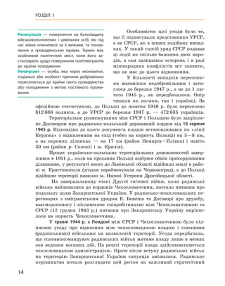 14
Розділ 1
Особливістю цієї угоди було те,
що її підписували представники УРСР,
а не СРСР, як в інших подібних випад-
ках. У такий спосіб уряд СРСР подавав
ці події як спільне бажання двох наро-
дів, а  сам залишався осторонь і  в разі
міжнародних конфліктів міг заявити,
що не має до цього відношення.
У більшості випадків переселен-
ня виявилося недобровільним і  затя-
глося до березня 1947 р., а не до 1 лю-
того 1945  р., як передбачалося. Опір
чинили як поляки, так і  українці. За
офіційною статистикою, до Польщі до жовтня 1946  р. було переселено
812 688  поляків, а  до УРСР до березня 1947  р.  — 472 635  українців.
Територіальне розмежування між СРСР і Польщею було закріпле-
не Договором про радянсько-польський державний кордон від 16 серпня
1945  р. Відповідно до цього документа кордон встановлювався по «лінії
Керзона» з  відхиленням на схід (тобто на користь Польщі) на 5—8  км,
а  на окремих ділянках  — на 17  км (район Немирів—Ялівка) і  навіть
30  км (район р. Солокії і  м. Крилів).
Процес українсько-польських територіальних домовленостей завер-
шився в 1951 р., коли на прохання Польщі відбувся обмін прикордонними
ділянками, у результаті якого до Львівської області відійшли землі в райо-
ні м. Кристинополя (згодом перейменували на Червоноград), а  до Польщі
відійшли території навколо м. Нижні Устрики Дрогобицької області.
На завершальному етапі Другої світової війни, коли радянські
війська наблизилися до кордонів Чехословаччини, постало питання про
подальшу долю Закарпатської України. У радянсько-чехословацьких пе-
реговорах з  емігрантським урядом Е.  Бенеша та Договорі про дружбу,
взаємодопомогу і  післявоєнне співробітництво між Чехословаччиною та
СРСР (12  грудня 1943  р.) питання про Закарпатську Україну виріши-
лося на користь Чехословаччини.
У травні 1944 р. в Лондоні між СРСР і Чехословаччиною було під-
писано угоду про відносини між чехословацькою владою і  союзними
(радянськими) військами на визволеній території. Угода передбачала,
що головнокомандувач радянських військ матиме владу лише в межах
зон ведення воєнних дій. На решті території влада здійснюватиметься
чехословацькою адміністрацією. Проте після вступу радянських військ
на територію Закарпатської України ситуація змінилася. Радянське
керівництво почало розглядати цей регіон як важливий стратегічний
Репатріація  — повернення на батьківщину
військовополонених і цивільних осіб, які під
час війни опинилися за її межами, та понов-
лення в  громадянських правах. Термін має
особливий політичний зміст, коли його за-
стосовують щодо повернення політемігрантів
до країни походження.
Репатріант  — особа, яка через економічні,
соціальні або особисті причини добровільно
переселяється до країни свого громадянства
або походження з  метою постійного прожи-
вання.
 