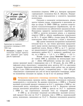 140
Розділ 4
економіки (червень 1990  р.). Автором програми
«орендизації» економіки був Л.  Абалкін. Підпри-
ємства мали передаватися у  власність трудовим
колективам.
Ситуація в  економіці погіршувалася, рівень
життя стрімко падав, підриваючи в  населення до-
віру до влади. Із  1988—1989  рр. помітно скорочу-
валося сільськогосподарське виробництво, що не-
гайно позначилося на забезпеченні продовольством.
Показники приросту промислового виробництва
в  1989  р. досягли нульового рівня, а  в першому
півріччі 1990  р. обсяги виробництва скоротилися
на 10 %. У грудні 1990 р. голова уряду М. Рижков
констатував обвал економіки і  подав у  відставку.
Ще одним чинником погіршення економічної
ситуації було те, що темпи зростання продуктив-
ності праці значно відставали від темпів приросту
заробітної плати. Якщо в  1987  р. на 1  % зростан-
ня продуктивності праці в  промисловості України
припадало майже 0,5  % приросту заробітної пла-
ти, то в  1988  р.  — 1,5  %, а  в  1989  р.  — 2,2  %.
Новий голова уряду Валентин  Павлов у  січ-
ні—квітні 1991  р. зважився на непопулярні захо-
ди  — обмін 100-рублевих купюр (як захід змен-
шення грошової маси) і  підвищення цін у  2—10  разів. До літа 1991  р.
інфляція різко підскочила і  наприкінці року досягла 25 %-го зростання
на тиждень. Одночасно відбувалося падіння курсу рубля: так, на початку
1991 р. 1 дол. США коштував 10 руб., а наприкінці року — 110—120 руб.
«Павловське» підвищення цін уже не могло врятувати становище, зміни-
ти економічну ситуацію на краще, та ще й  на тлі розпаду СРСР.
2
Погіршення соціального становища населення. Спад виробництва,
неконтрольована грошова емісія, інфляція посилювали соціальну
напруженість у  суспільстві. За даними статистики, у  1990  р. в  Україні
валовий суспільний продукт знизився на 2,4 % порівняно з 1989 р.; на-
ціональний дохід, відповідно, зменшився на 3,6  %. Водночас грошові
доходи населення республіки в 1990  р. зросли на 15,7  % порівняно
з  1989  р., що спричинило значний тиск на товарний ринок.
У 1991  р. ці негативні тенденції поглибилися: валовий суспіль-
ний продукт був уже на 11,3  % меншим, ніж у  1990  р.; національний
дохід, відповідно, зменшився на 11,2  %. Падіння показників розвитку
Карикатура на соціально-
економічне становище в СРСР.
1990-ті рр.
?
? Обговоріть у  групах. Із яких
політичних позицій карикату-
рист намагався дати оцінку
діям М.  Горбачова?
 