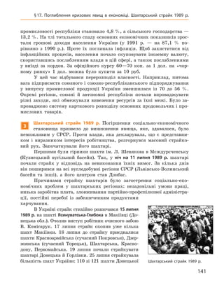 141
§ 17. Поглиблення кризових явищ в  економіці. Шахтарський страйк 1989  р.
промисловості республіки становило 4,8 %, а сільського господарства —
13,2 %. На тлі тотального спаду основних економічних показників зрос-
тали грошові доходи населення України (у 1991  р.  — на 87,1  % по-
рівняно з  1990  р.). Проте їх поглинала інфляція. Щоб захиститися від
інфляційних процесів, населення почало скуповувати іноземну валюту,
скориставшись послабленням влади в цій сфері, а також послабленнями
у  виїзді за кордон. За офіційного курсу 60—70  коп. за 1  дол. на «чор-
ному ринку» 1  дол. можна було купити за 10  руб.
У цей час відбувався перерозподіл власності. Наприклад, питома
вага підприємств союзного і союзно-республіканського підпорядкування
у  випуску промислової продукції України зменшилася із  70  до 56  %.
Окремі регіони, союзні й  автономні республіки почали впроваджувати
різні заходи, які обмежували вивезення ресурсів за їхні межі. Було за-
проваджено систему карткового розподілу основних продовольчих і про-
мислових товарів.
3
Ш
ахтарський страйк 1989  р. Погіршення соціально-економічного
становища призвело до виникнення явища, яке, здавалося, було
неможливим у  СРСР.  Проти влади, яка декларувала, що є  представни-
ком і  виразником інтересів робітництва, розгорнувся масовий страйко-
вий рух. Започаткували його шахтарі.
Першими були гірники шахти ім. Л. Шевякова в Мєждурєченську
(Кузнецький вугільний басейн). Так, у  ніч на 11  липня 1989  р. шахтарі
почали страйк у  відповідь на невиконання їхніх вимог. За кілька днів
він поширився на всі вугледобувні регіони СРСР (Львівсько-Волинський
басейн та інші), а  його центром став Донбас.
Причинами страйку шахтарів було загострення соціально-еко-
номічних проблем у  шахтарських регіонах: незадовільні умови праці,
низька заробітна плата, зловживання партійно-профспілкової адміністра-
ції, постійні перебої із забезпеченням продуктами
харчування.
В Україні страйк стихійно розпочався 15 липня
1989 р. на шахті Ясинуватська-Глибока в Макіївці (До-
нецька обл.). Очолив виступ робітник очисного забою
В.  Комісарук. 17  липня страйк охопив уже кілька
шахт Макіївки. 18  липня до страйку приєдналися
шахти Красноармійська (сучасний Покровськ), Дзер-
жинська (сучасний Торецьк), Шахтарська, Красно-
дону, Первомайська. 19  липня почали страйкувати
шахтарі Донецька й Горлівки. 25 липня страйкувала
більшість шахт України: 110 зі 121 шахти Донецької Шахтарський страйк 1989 р.
 