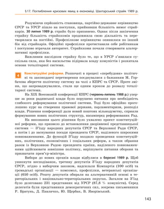 143
§ 17. Поглиблення кризових явищ в  економіці. Шахтарський страйк 1989  р.
Розуміючи серйозність становища, партійно-державне керівництво
СРСР та УРСР пішло на поступки, прийнявши більшість вимог страй-
карів. 30  липня 1989  р. страйк було припинено. Однак після закінчення
страйку більшість страйккомів продовжила свою діяльність та пере-
творилася на постійні. Профспілкове керівництво опинилося по інший
бік від страйкарів. Офіційні профспілки протиставили себе робітникам
і поступово втрачали авторитет. Страйккоми почали створювати альтер-
нативні профспілки.
Важливим наслідком страйку було те, що в  УРСР з’явилася су­
спільна сила, яка без насильства підірвала владу комуністів і розхитала
основи тоталітарної системи.
4
К
онституційні реформи. Розпочаті в  процесі «перебудови» політич-
ні та законодавчі перетворення поєднувалися з  бажанням М.  Гор-
бачова зберегти політичну систему на чолі з  КПРС та СРСР. Проте змі-
ни, що запроваджувалися, стали ще одним кроком до розвалу тоталі-
тарної системи.
На XIX Всесоюзній конференції КПРС (червень-липень 1988 р.) упер-
ше за роки радянської влади було порушено питання про необхідність
глибокого реформування політичної системи. Тоді було офіційно прого-
лошено курс на створення правової держави, парламентаризм, розподіл
влади. Рішення конференції дали новий поштовх вільнодумству, сприяли
формуванню нових політичних структур, насамперед реформованих Рад.
На виконання цього рішення було ухвалено проект конституцій-
ної реформи, що призвело до встановлення дворівневої представницької
системи  — З’їзду народних депутатів СРСР та Верховної Ради СРСР,
а  потім і  до заснування посади президента СРСР, наділеного широкими
повноваженнями. До функцій З’їзду входило проведення конституцій-
них, політичних, економічних і  соціальних реформ, а  також обрання
разом із Верховною Радою президента країни, наділеного повноважен-
нями здійснювати зовнішню політику, вирішувати питання оборони та
призначати прем’єр-міністра.
Вибори до нових органів влади відбулися в  березні 1989  р. Щоб
уникнути несподіванок, третину депутатів З’їзду народних депутатів
СРСР, згідно з  виборчим законом, надсилали Компартія (100  осіб) та
громадські організації  — комсомол, профспілки, ветеранські організа-
ції (650  осіб). Решту депутатів обирали на альтернативній основі в  те-
риторіальних і  національно-територіальних округах. Загалом на З’їзд
було делеговано 231  представник від УРСР (87,8  % комуністи). Серед
делегатів були представники демократичних сил, зокрема письменники
Р.  Братунь, Д.  Павличко, Ю.  Щербак, В.  Яворівський.
 