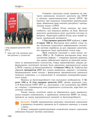 144
Розділ 4
Створена структура влади призвела до зна-
чного зменшення кількості депутатів від УРСР
у  вищому представницькому органі СРСР.  Це
свідчило про подальше ігнорування національних
прав, обмеження прав союзних республік і центра-
лізацію влади в  СРСР.
Початок роботи З’їзду показав, що одно-
стайності, яка панувала раніше, не буде. Виступи
депутатів засвідчували різні політичні погляди та
інтереси. Трансляція роботи З’їзду дала новий ім-
пульс громадській активності.
I З’їзд народних депутатів СРСР відбувся у трав-
ні-червні 1989  р. Наслідком його роботи стало те,
що ініціатива подальшого реформування політич-
ної системи перейшла до рук народних депутатів,
які виражали іноді протилежні точки зору.
Щоб утримати ситуацію у  своїх руках, на-
весні 1990  р. М.  Горбачов декларував нову мету
політичних реформ — створення правової держави,
яка здатна забезпечити перехід до ринкової еконо-
міки та демократичного суспільства. Серед першочергових завдань ре-
формування політичної системи були зміцнення президентської влади
в СРСР і перехід до багатопартійності. 15 березня 1990 р. М. Горбачов був
обраний президентом СРСР  (як згодом виявилося, першим і  останнім).
Запровадження нової посади і  формування президентської вертикалі
означало згортання, а  в подальшому й  ліквідацію компартійно-радян-
ської влади.
Перехід до багатопартійності став нагальною необхідністю. У  бе-
резні 1990  р. III З’їзд народних депутатів СРСР змінив редакцію стат-
ті  6  Конституції СРСР 1977  р., вилучивши з  неї положення про КПРС
як «керівну і спрямовуючу силу радянського суспільства, ядро його по-
літичної системи».
Таким чином, політичні зміни не обмежилися лише перерозпо-
ділом владних повноважень, а  зруйнували монополію КПРС на владу,
призвели до появи парламентської опозиції та багатопартійності.
!
Висновки. Спроби впровадження ринкових механізмів управління
в радянську економіку призвели до її стрімкого занепаду, а згодом
і  краху.

 Розвал командно-адміністративної економічної моделі спричинив
зубожіння більшої частини населення.
I З’їзд народних депутатів СРСР.
1989 р.
?
? Чому цей з’їзд викликав вели-
кий резонанс у  суспільстві?
 