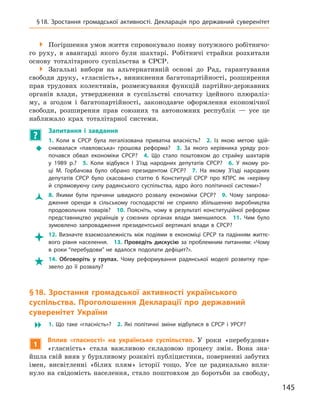 145
§ 18. Зростання громадської активності. Декларація про державний суверенітет

 Погіршення умов життя спровокувало появу потужного робітничо-
го руху, в  авангарді якого були шахтарі. Робітничі страйки розхитали
основу тоталітарного суспільства в  СРСР.

 Загальні вибори на альтернативній основі до Рад, гарантування
свободи друку, «гласність», виникнення багатопартійності, розширення
прав трудових колективів, розмежування функцій партійно-державних
органів влади, утвердження в  суспільстві спочатку ідейного плюраліз-
му, а  згодом і  багатопартійності, законодавче оформлення економічної
свободи, розширення прав союзних та автономних республік  — усе це
наближало крах тоталітарної системи.
?
	
Запитання і  завдання
Š
Š
1.  Коли в  СРСР була легалізована приватна власність? 2.  Із  якою метою здій-
снювалася «павловська» грошова реформа? 3.  За якого керівника уряду роз-
почався обвал економіки СРСР? 4.  Що стало поштовхом до страйку шахтарів
у  1989  р.? 5.  Коли відбувся І  З’їзд народних депутатів СРСР? 6.  У  якому ро-
ці М.  Горбачова було обрано президентом СРСР? 7.  На якому З’їзді народних
депутатів СРСР було скасовано статтю 6  Конституції СРСР про КПРС як «керівну
й  спрямовуючу силу радянського суспільства, ядро його політичної системи»?
Ž
Ž 8.  Якими були причини швидкого розвалу економіки СРСР? 9.  Чому запрова-
дження оренди в  сільському господарстві не сприяло збільшенню виробництва
продовольчих товарів? 10.  Поясніть, чому в  результаті конституційної реформи
представництво українців у  союзних органах влади зменшилося. 11.  Чим було
зумовлено запровадження президентської вертикалі влади в  СРСР?

 12.  Визначте взаємозалежність між подіями в  економіці СРСР та падінням життє-
вого рівня населення. 13.  Проведіть дискусію за проблемним питанням: «Чому
в  роки “перебудови” не вдалося подолати дефіцит?».

 14.  Обговоріть у  групах. Чому реформування радянської моделі розвитку при-
звело до її розвалу?
§ 18. Зростання громадської активності українського
суспільства. Проголошення Декларації про державний
суверенітет України
 1.  Що таке «гласність»? 2.  Які політичні зміни відбулися в  СРСР і  УРСР?
1
Вплив «гласності» на українське суспільство. У  роки «перебудови»
«гласність» стала важливою складовою процесу змін. Вона зна-
йшла свій вияв у бурхливому розквіті публіцистики, поверненні забутих
імен, висвітленні «білих плям» історії тощо. Усе це радикально впли-
нуло на свідомість населення, стало поштовхом до боротьби за свободу,
 