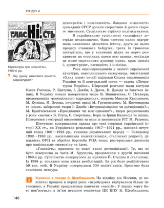 146
Розділ 4
демократію і  незалежність. Завдяки «гласності»
громадяни СРСР долали стереотипи й догми старо-
го мислення. Суспільство стрімко політизувалося.
В українському суспільстві «гласність» зу-
стріли неоднозначно. Одна частина палко підтри-
мала намагання дізнатися істину, друга до цього
процесу ставилася байдуже, третя із тривогою
застерігала, що у  виховних цілях не варто роз-
кривати на сторінках преси всю правду, оскільки
це може спричинити духовну кризу, крах ідеалів
і,  урешті-решт, пасивність і  нігілізм.
Роль першопрохідників у  захисті української
культури, навколишнього середовища, висвітленні
«білих плям» історії відіграли Спілка письменників
України та її центральний орган  — газета «Літера-
турна Україна». Широкий розголос мали виступи
Олеся  Гончара, Р.  Братуня, І.  Дзюби, І.  Драча, В.  Дрозда та багатьох ін-
ших. В  Україну почали повертатися твори В.  Винниченка, С.  Петлюри,
представників «розстріляного відродження», зокрема Миколи Хвильового,
М.  Куліша, М.  Зерова, історичні праці М.  Грушевського, М.  Костомарова
та інших, заборонені твори І.  Дзюби «Інтернаціоналізм чи русифікація?»,
М.  Брайчевського «Приєднання чи возз’єднання?», твори репресованих
у роки «застою» В. Стуса, Є. Сверстюка, Ігоря та Ірини Калинців та інших.
Повернувся з еміграції письменник та один із засновників УГГ М. Руденко.
Поступово відкривалася правда про такі сторінки української іс-
торії XX ст., як Українська революція 1917—1921  рр., масовий штуч-
ний голод 1921—1923  рр., геноцид українського народу — Голодомор
1932—1933  рр., насильницька колективізація, сталінські репресії, ді-
яльність ОУН та збройна боротьба УПА тощо; розгорнулася дискусія
про національну символіку та ідею.
«Гласність» призвела до нової хвилі десталінізації. Те, що не
було завершено за часів М.  Хрущова, продовжили в  другій половині
1980‑х рр. Суспільство повернулося до критики Й. Сталіна й сталінізму.
Із 1988  р. почалася нова хвиля реабілітацій. За рік було реабілітовано
59  тис. осіб. В  Україну повернулися 300  політв’язнів. Зрештою була
скасована цензура.
2
Усунення з  посади В.  Щербицького. На відміну від Москви, де по-
літичні процеси в  перші роки «перебудови» відбувалися більш ін-
тенсивно, в  Україні продовжував панувати «застій». У  першу чергу йо-
го пов’язували з  ім’ям першого секретаря ЦК КПУ В.  Щербицького.
Карикатура про «гласність».
1980-ті рр.
?
? Яку думку намагався донести
карикатурист?
 
