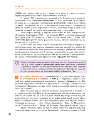 148
РОЗДІЛ 4
(СНУМ), що ставили собі за мету виховувати молодь у дусі відданості
справі побудови незалежної демократичної України.
У травні 1989 р. пройшов установчий з’їзд Українського історико-
просвітницького товариства «Меморіал». У його рішеннях було зверну-
то увагу на необхідності активізувати реабілітацію жертв політичних
репресій, вшануванні пам’яті про невинно репресованих, приверненні
уваги до «білих плям» української історії, перегляді місця й ролі в ній
окремих постатей та подоланні комуністичних стереотипів.
Уже в червні 1989 р. в Україні діяло понад 47 тис. неформальних
об’єднань. Наприкінці 1988 — на початку 1989 р. їхніми зусиллями
було проведено 1200 мітингів, у яких узяло участь понад 13 млн осіб.
«Мітингова демократія» стала реальною силою, дієвим механізмом, що
мав вплив у суспільстві.
У той самий час влада активно протидіяла політичним неформаль-
ним об’єднанням, які тоді ще відчували дефіцит масової підтримки. За
цих обставин необхідна була компромісна формула утворення організо-
ваної народної опозиції, яка б поєднала радикалізм політичних нефор-
малів із масовістю культурно-історичних та екологічних неформальних
об’єднань. Результатом цих процесів став Народний рух України.
Першою формально задекларованою політичною партією стала створена в жовтні
1989  р. у  Львові Українська національна партія (УНП), яку очолив політв’язень
Г. Приходько. Тривалий час вона була напівлегальною, із початку свого існування
не визнавала законів «окупаційної влади» і в подальшому була єдиною серед по-
літичних сил республіки, що бойкотувала вибори до Верховної Ради.
4
Фестиваль «Червона рута». Активізація суспільно-політичного жит-
тя позначилася й на музиці. У 1989  р. у Чернівцях відбувся пер-
ший фестиваль національної молодіжної музики «Червона рута». Він
здійснив справжню революцію в українській культурі, вплинув на все
суспільство. Фестиваль сприяв появі нової молодіжної музики, якої до
цього не існувало.
Нова музична хвиля здобула нечувану популярність в Україні та
в українській діаспорі. Багато пісень, виконаних уперше на фестивалі, од-
разу стали хітами, які співали мільйони людей. Ще вчора зовсім невідомі
музиканти миттєво перетворилися на кумирів української молоді кінця
1980 — початку 1990-х рр. Уже наступного року вся Україна співала
репертуар фестивалю — пісні «Братів Гадюкіних», Віки, А. Миколайчу-
ка, О. Тищенка, «ВВ», І. Білик, М. Бурмаки, Тризубого Стаса та інших.
Проте «Червона рута» не тільки стала знаменем українського від-
родження, особливим культурним феноменом, а й започаткувала в Украї-
Першою формально задекларованою політичною партією стала створена в жовтні
1989  р. у  Львові Українська національна партія (УНП), яку очолив політв’язень
Г. Приходько. Тривалий час вона була напівлегальною, із початку свого існування
не визнавала законів «окупаційної влади» і в подальшому була єдиною серед по-
літичних сил республіки, що бойкотувала вибори до Верховної Ради.
 