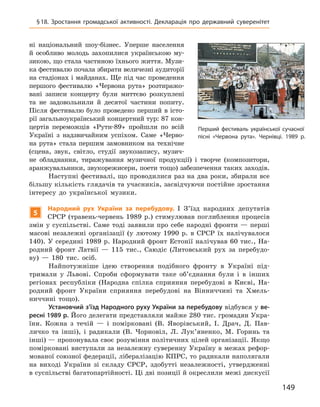 149
Перший фестиваль української сучасної
пісні «Червона рута». Чернівці. 1989 р.
§ 18. Зростання громадської активності. Декларація про державний суверенітет
ні національний шоу-бізнес. Уперше населення
й  особливо молодь захопилися українською му-
зикою, що стала частиною їхнього життя. Музи-
ка фестивалю почала збирати величезні аудиторії
на стадіонах і майданах. Ще під час проведення
першого фестивалю «Червона рута» розтиражо-
вані записи концерту були миттєво розкуплені
та  не задовольнили й  десятої частини попиту.
Після фестивалю було проведено перший в  істо-
рії загальноукраїнський концертний тур: 87 кон-
цертів переможців «Рути-89» пройшли по всій
Україні з  надзвичайним успіхом. Саме «Черво-
на рута» стала першим замовником на технічне
(сцена, звук, світло, студії звукозапису, музич-
не обладнання, тиражування музичної продукції) і творче (композитори,
аранжувальники, звукорежисери, поети тощо) забезпечення таких заходів.
Наступні фестивалі, що проводилися раз на два роки, збирали все
більшу кількість глядачів та учасників, засвідчуючи постійне зростання
інтересу до української музики.
5
Народний рух України за перебудову. I  З’їзд народних депутатів
СРСР (травень-червень 1989  р.) стимулював поглиблення процесів
змін у  суспільстві. Саме тоді заявили про себе народні фронти  — перші
масові незалежні організації (у лютому 1990  р. в  СРСР їх налічувалося
140). У середині 1989 р. Народний фронт Естонії налічував 60 тис., На-
родний фронт Латвії  — 115  тис., Саюдіс (Литовський рух за перебудо-
ву)  — 180  тис. осіб.
Найпотужніше ідею створення подібного фронту в  Україні під-
тримали у  Львові. Спроби сформувати таке об’єднання були і  в інших
регіонах республіки (Народна спілка сприяння перебудові в  Києві, На-
родний фронт України сприяння перебудові на Вінниччині та Хмель-
ниччині тощо).
Установчий з’їзд Народного руху України за перебудову відбувся у ве-
ресні 1989 р. Його делегати представляли майже 280 тис. громадян Укра-
їни. Кожна з  течій  — і  помірковані (В.  Яворівський, І.  Драч, Д.  Пав-
личко та інші), і  радикали (В.  Чорновіл, Л.  Лук’яненко, М.  Горинь та
інші) — пропонувала своє розуміння політичних цілей організації. Якщо
помірковані виступали за незалежну суверенну Україну в межах рефор-
мованої союзної федерації, лібералізацію КПРС, то радикали наполягали
на виході України зі складу СРСР, здобутті незалежності, утвердженні
в суспільстві багатопартійності. Ці дві позиції й окреслили межі
­
дискусії
 