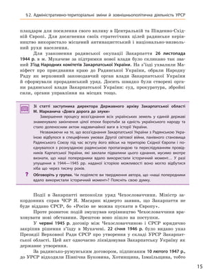 15
§2.  Адміністративно-територіальні зміни й  зовнішньополітична діяльність УРСР
плацдарм для посилення свого впливу в Центральній та Південно-Схід-
ній Європі. Для досягнення своїх стратегічних цілей радянське керів-
ництво використало місцевий антинацистський і національно-визволь-
ний рухи населення.
Для узаконення радянської окупації Закарпаття 26  листопада
1944  р. в м. Мукачеве за підтримки нової влади було скликано так зва-
ний З’їзд Народних комітетів Закарпатської України. На з’їзді ухвалили Ма-
ніфест про приєднання краю до Радянської України, обрали Народну
Раду як верховний законодавчий орган влади Закарпатської України
й сформували прорадянський уряд. Досить швидко були створені орга-
ни радянської влади Закарпатської України: суд, прокуратура, збройні
сили, органи управління на місцях тощо.
Зі статті заступника директора Державного архіву Закарпатської області
М.  Марканича «Довга дорога до злуки»
Завершення процесу возз’єднання всіх українських земель у  єдиній державі
знаменувало закінчення цілої епохи боротьби за єдність українського народу та
стало доленосним актом надзвичайної ваги в  історії України.
Незважаючи на те, що возз’єднання Закарпатської України з Радянською Укра-
їною відбулося в  специфічних умовах Другої світової війни, панівного становища
Радянського Союзу під час вступу його військ на територію Східної Європи і  по-
єднувалося з  рознузданою радянською пропагандою та переслідуванням провід-
ників Карпатської України, які заклали підвалини цього єднання, мусимо вкотре
визнати, що наші попередники вдало використали історичний момент… У  разі
упущення в  1944—1945  рр. наданої історією можливості воно могло відбутися
хіба що через тисячу років.
? Обговоріть у групах. Чи поділяєте ви твердження автора, що «наші попередники
вдало використали історичний момент»? Поясніть свою думку.
Події в Закарпатті непокоїли уряд Чехословаччини. Міністр за-
кордонних справ ЧСР Я. Масарик відверто заявив, що Закарпаття не
буде віддано СРСР, бо «Росію не можна пускати в Європу».
Проте розвиток подій змушував керівництво Чехословаччини вра-
ховувати нові обставини. Зрештою воно пішло на поступки.
У червні 1945  р. договір між Чехословаччиною і СРСР юридично
закріпив рішення з’їзду в Мукачеві. 22  січня 1946  р. було видано указ
Президії Верховної Ради СРСР про утворення у складі УРСР Закарпат-
ської області. Цей акт одночасно ліквідовував Закарпатську Україну як
державне утворення.
За радянсько-румунським договором, підписаним 10 лютого 1947 р.,
до УРСР відходили Північна Буковина, Хотинщина, Ізмаїльщина, тобто
Зі статті заступника директора Державного архіву Закарпатської області
М.  Марканича «Довга дорога до злуки»
Завершення процесу возз’єднання всіх українських земель у  єдиній державі
знаменувало закінчення цілої епохи боротьби за єдність українського народу та
стало доленосним актом надзвичайної ваги в  історії України.
Незважаючи на те, що возз’єднання Закарпатської України з Радянською Укра-
їною відбулося в  специфічних умовах Другої світової війни, панівного становища
Радянського Союзу під час вступу його військ на територію Східної Європи і  по-
єднувалося з  рознузданою радянською пропагандою та переслідуванням провід-
ників Карпатської України, які заклали підвалини цього єднання, мусимо вкотре
визнати, що наші попередники вдало використали історичний момент… У  разі
упущення в  1944—1945  рр. наданої історією можливості воно могло відбутися
хіба що через тисячу років.
? Обговоріть у групах. Чи поділяєте ви твердження автора, що «наші попередники
вдало використали історичний момент»? Поясніть свою думку.
 