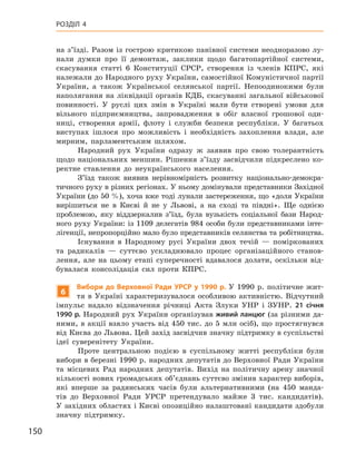 150
Розділ 4
на з’їзді. Разом із гострою критикою панівної системи неодноразово лу-
нали думки про її демонтаж, заклики щодо багатопартійної системи,
скасування статті 6 Конституції СРСР, створення із членів КПРС, які
належали до Народного руху України, самостійної Комуністичної партії
України, а  також Української селянської партії. Непоодинокими були
наполягання на ліквідації органів КДБ, скасуванні загальної військової
повинності. У  руслі цих змін в  Україні мали бути створені умови для
вільного підприємництва, запровадження в  обіг власної грошової оди-
ниці, створення армії, флоту і  служби безпеки республіки. У  багатьох
виступах ішлося про можливість і  необхідність захоплення влади, але
мирним, парламентським шляхом.
Народний рух України одразу ж  заявив про свою толерантність
щодо національних меншин. Рішення з’їзду засвідчили підкреслено ко-
ректне ставлення до неукраїнського населення.
З’їзд також виявив нерівномірність розвитку національно-демокра-
тичного руху в різних регіонах. У ньому домінували представники Західної
України (до 50 %), хоча вже тоді лунали застереження, що «доля України
вирішиться не в  Києві й  не у  Львові, а  на сході та півдні». Ще однією
проб­лемою, яку віддзеркалив з’їзд, була вузькість соціальної бази Народ-
ного руху України: із 1109  делегатів 984  особи були представниками інте-
лігенції, непропорційно мало було представників селянства та робітництва.
Існування в  Народному русі України двох течій  — поміркованих
та радикалів  — суттєво ускладнювало процес організаційного станов-
лення, але на цьому етапі суперечності вдавалося долати, оскільки від-
бувалася консолідація сил проти КПРС.
6
Вибори до Верховної Ради УРСР у 1990 р. У  1990 р. політичне жит-
тя в  Україні характеризувалося особливою активністю. Відчутний
імпульс надало відзначення річниці Акта Злуки УНР і  ЗУНР.  21  січня
1990 p. Народний рух України організував живий ланцюг (за різними да-
ними, в акції взяло участь від 450 тис. до 5 млн осіб), що простягнувся
від Києва до Львова. Цей захід засвідчив значну підтримку в суспільстві
ідеї суверенітету України.
Проте центральною подією в  суспільному житті республіки були
вибори в березні 1990 р. народних депутатів до Верховної Ради України
та місцевих Рад народних депутатів. Вихід на політичну арену значної
кількості нових громадських об’єднань суттєво змінив характер виборів,
які вперше за радянських часів були альтернативними (на 450  манда-
тів до Верховної Ради УРСР претендувало майже 3  тис. кандидатів).
У західних областях і Києві опозиційно налаштовані кандидати здобули
значну підтримку.
 