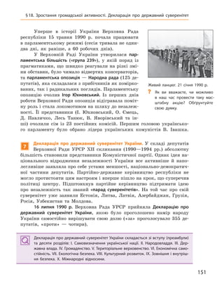 151
Живий ланцюг. 21 січня 1990 р.
? Як ви вважаєте, чи можливо
в  наш час провести таку мас-
штабну акцію? Обґрунтуйте
свою думку.
§18. Зростання громадської активності. Декларація про державний суверенітет
Уперше в історії України Верховна Рада
республіки 15 травня 1990 р. почала працювати
в парламентському режимі (сесія тривала не один-
два дні, як раніше, а 60 робочих днів).
У Верховній Раді України утворилася пар-
ламентська більшість («група 239»), у якій поряд із
прагматиками, що швидко реагували на різкі змі-
ни обставин, було чимало відвертих консерваторів,
та парламентська опозиція — Народна рада (125 де-
путатів), яка складалася з прибічників як помірко-
ваних, так і радикальних поглядів. Парламентську
опозицію очолив Ігор  Юхновський. Із перших днів
роботи Верховної Ради опозиція відігравала поміт-
ну роль і стала локомотивом на шляху до незалеж-
ності. Її представники (І. Юхновський, О. Ємець,
Д. Павличко, Лесь Танюк, В. Яворівський та ін-
ші) очолили сім із 23 постійних комісій. Першим головою українсько-
го парламенту було обрано лідера українських комуністів В. Івашка.
7
Декларація про державний суверенітет України. У складі депутатів
Верховної Ради УРСР XII скликання (1990—1994 рр.) абсолютну
більшість становили представники Комуністичної партії. Однак ідея на-
ціонального відродження незалежності України все активніше й напо-
легливіше заявляла про себе устами меншості, національно-демократич-
ної частини депутатів. Партійно-державне керівництво республіки не
могло протистояти цим настроям і вперше пішло на крок, що суперечив
політиці центру. Підштовхнув партійне керівництво підтримати ідею
про незалежність так званий «парад суверенітетів». На той час про свій
суверенітет уже заявили Естонія, Литва, Латвія, Азербайджан, Грузія,
Росія, Узбекистан та Молдова.
16  липня 1990  р. Верховна Рада УРСР прийняла Декларацію про
державний суверенітет України, якою було проголошено намір народу
України самостійно вирішувати свою долю («за» проголосувало 355 де-
путатів, «проти» — чотири).
Декларація про державний суверенітет України складається зі вступу (преамбули)
та десяти  розділів: I.  Самовизначення української нації. II.  Народовладдя. III.  Дер-
жавна влада. IV. Громадянство. V. Територіальне верховенство. VI. Економічна само-
стійність. VII. Екологічна безпека. VIII. Культурний розвиток. IX. Зовнішня і внутріш-
ня безпека. X.  Міжнародні відносини.
Декларація про державний суверенітет України складається зі вступу (преамбули)
та десяти  розділів: I.  Самовизначення української нації. II.  Народовладдя. III.  Дер-
жавна влада. IV. Громадянство. V. Територіальне верховенство. VI. Економічна само-
стійність. VII. Екологічна безпека. VIII. Культурний розвиток. IX. Зовнішня і внутріш-
ня безпека. X.  Міжнародні відносини.
 
