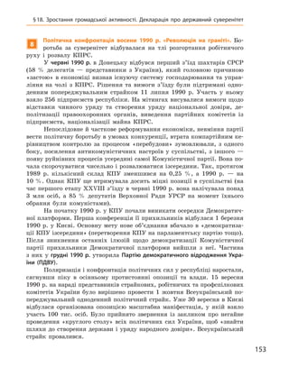 153
§ 18. Зростання громадської активності. Декларація про державний суверенітет
8
Політична конфронтація восени 1990  р. «Революція на граніті». Бо-
ротьба за суверенітет відбувалася на тлі розгортання робітничого
руху і  розвалу КПРС.
У червні 1990 р. в  Донецьку відбувся перший з’їзд шахтарів СРСР
(58  % делегатів — представники з  України), який головною причиною
«застою» в економіці визнав існуючу систему господарювання та управ-
ління на чолі з  КПРС.  Рішення та вимоги з’їзду були підтримані одно-
денним попереджувальним страйком 11  липня 1990  р. Участь у  ньому
взяло 256 підприємств республіки. На мітингах висувалися вимоги щодо
відставки чинного уряду та створення уряду національної довіри, де-
політизації правоохоронних органів, виведення партійних комітетів із
підприємств, націоналізації майна КПРС.
Непослідовне й часткове реформування економіки, невміння партії
вести політичну боротьбу в умовах конкуренції, втрата компартійним ке-
рівництвом контролю за процесом «перебудови» зумовлювали, з  одного
боку, посилення антикомуністичних настроїв у  суспільстві, з  іншого  —
появу руйнівних процесів усередині самої Комуністичної партії. Вона по-
чала скорочуватися чисельно і розвалюватися ізсередини. Так, протягом
1989  р. кількісний склад КПУ зменшився на 0,25  %, а  1990  р.  — на
10 %. Однак КПУ ще втримувала досить міцні позиції в суспільстві (на
час першого етапу XXVIII з’їзду в червні 1990 р. вона налічувала понад
3  млн осіб, а  85  % депутатів Верховної Ради УРСР на момент їхнього
обрання були комуністами).
На початку 1990 р. у КПУ почали виникати осередки Демократич-
ної платформи. Перша конференція її прихильників відбулася 1 березня
1990 р. у Києві. Основну мету нове об’єднання вбачало в «демократиза-
ції КПУ ізсередини» (перетворення КПУ на парламентську партію тощо).
Після зникнення останніх ілюзій щодо демократизації Комуністичної
партії прихильники Демократичної платформи вийшли з  неї. Частина
з  них у  грудні 1990 р. утворила Партію демократичного відродження Укра-
їни (ПДВУ).
Поляризація і конфронтація політичних сил у республіці наростали,
сягнувши піку в  осінньому протистоянні опозиції та влади. 15  вересня
1990 р. на нараді представників страйкових, робітничих та профспілкових
комітетів України було вирішено провести 1  жовтня Всеукраїнський по-
переджувальний одноденний політичний страйк. Уже 30 вересня в Києві
відбулася організована опозицією масштабна маніфестація, у  якій взяло
участь 100  тис. осіб. Було прийнято звернення із закликом про негайне
проведення «круглого столу» всіх політичних сил України, щоб «знайти
шляхи до створення держави і  уряду народного довіри». Всеукраїнський
страйк провалився.
 
