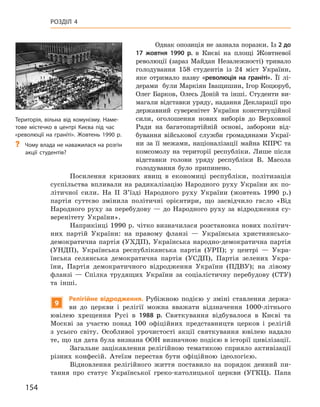 154
Розділ 4
Однак опозиція не зазнала поразки. Із 2 до
17  жовтня 1990  р. в  Києві на площі Жовтневої
революції (зараз Майдан Незалежності) тривало
голодування 158  студентів із 24  міст України,
яке отримало назву «революція на граніті». Її лі-
дерами були Маркіян Іващишин, Ігор Коцюруб,
Олег Барков, Олесь Доній та інші. Студенти ви-
магали відставки уряду, надання Декларації про
державний суверенітет України конституційної
сили, оголошення нових виборів до Верховної
Ради на багатопартійній основі, заборони від-
бування військової служби громадянами Украї-
ни за її межами, націоналізації майна КПРС та
комсомолу на території республіки. Лише після
відставки голови уряду республіки В.  Масола
голодування було припинено.
Посилення кризових явищ в  економиці республіки, політизація
суспільства впливали на радикалізацію Народного руху України як по-
літичної сили. На II  З’їзді Народного руху України (жовтень 1990  p.)
партія суттєво змінила політичні орієнтири, що засвідчило гасло «Від
Народного руху за перебудову  — до Народного руху за відродження су-
веренітету України».
Наприкінці 1990 р. чітко визначилася розстановка нових політич-
них партій України: на правому фланзі  — Українська християнсько-
демократична партія (УХДП), Українська народно-демократична партія
(УНДП), Українська республіканська партія (УРП); у  центрі  — Укра-
їнська селянська демократична партія (УСДП), Партія зелених Укра-
їни, Партія демократичного відродження України (ПДВУ); на лівому
фланзі  — Спілка трудящих України за соціалістичну перебудову (СТУ)
та інші.
9
Релігійне відродження. Рубіжною подією у  зміні ставлення держа-
ви до церкви і  релігії можна вважати відзначення 1000-літнього
ювілею хрещення Русі в  1988  р. Святкування відбувалося в  Києві та
Москві за участю понад 100  офіційних представництв церков і  релігій
з  усього світу. Особливої урочистості акції святкування ювілею надало
те, що ця дата була визнана ООН визначною подією в історії цивілізації.
Загальне зацікавлення релігійною тематикою сприяло активізації
різних конфесій. Атеїзм перестав бути офіційною ідеологією.
Відновлення релігійного життя поставило на порядок денний пи-
тання про статус Української греко-католицької церкви (УГКЦ). Папа
Територія, вільна від комунізму. Наме-
тове містечко в центрі Києва під час
«революції на граніті». Жовтень 1990 р.
?
? Чому влада не наважилася на розгін
акції студентів?
 