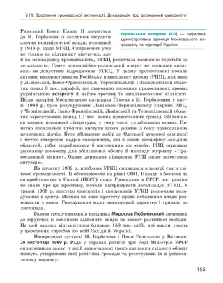 155
§ 18. Зростання громадської активності. Декларація про державний суверенітет
Римський Іоанн Павло II звернувся
до М.  Горбачова із закликом засудити
злочин комуністичної влади, вчинений
у 1946 р. щодо УГКЦ. Спираючись уже
не тільки на підтримку віруючих, але
й  на міжнародну громадськість, УГКЦ розпочала кампанію боротьби за
легалізацію. Проте компартійно-радянський апарат не полишав споді-
вань не допустити відродження УГКЦ.  У цьому протистоянні почали
активно використовувати Російську православну церкву (РПЦ), яка мала
у Львівській, Івано-Франківській, Тернопільській і Закарпатській облас-
тях понад 3  тис. парафій, що становило половину православних громад
українського екзархату й  майже третину їх загальносоюзної кількості.
Після зустрічі Московського патріарха Пімена з  М.  Горбачовим у  квіт-
ні 1988  р. було розукруп­нено Львівсько-Тернопільську єпархію РПЦ,
у Чернівецькій, Івано-Франківській, Львівській та Тернопільській облас-
тях зареєстровано понад 1,1 тис. нових православних громад. Збільшив-
ся випуск церковної літератури, у  тому числі українською мовою. По-
мітно посилилися публічні виступи проти уніатів із  боку православних
церковних діячів. Було збільшено набір до Одеської духовної семінарії
з  метою створення кадрів священиків, які б  знали специфіку західних
областей, тобто сприймалися б  населенням як «свої». РПЦ отримала
державну допомогу для збільшення обсягу й  накладу журналу «Пра-
вославний вісник». Однак державна підтримка РПЦ лише загострила
ситуацію.
На початку 1989 р. проблема УГКЦ опинилася в центрі уваги сві-
тової громадськості. Її обговорювали на рівні ООН, Наради з безпеки та
співробітництва в Європі (НБСЄ) тощо. Громадяни в  СРСР, які раніше
не знали про цю проблему, почали підтримувати легалізацію УГКЦ.  У
травні 1989  р. шестеро єпископів і  священиків УГКЦ розпочали голо-
дування в  центрі Москви на знак протесту проти небажання влади роз-
мовляти з  ними. Голодування мало ланцюговий характер і  тривало до
листопада.
Голова греко-католиків кардинал Миро­слав Любачівський звернувся
до віруючих із закликом здійснити акцію на захист релігійної свободи.
На цей заклик відгукнулося близько 150  тис. осіб, які взяли участь
у  церковних службах по всій Західній Україні.
Напередодні зустрічі М.  Горбачова і  Папи Римського у  Ватикані
28  листопада 1989  р. Рада у  справах релігій при Раді Міністрів УРСР
оприлюднила заяву, у якій зазначалося: греко-католики східного обряду
можуть утворювати свої релігійні громади та реєструвати їх в  установ-
леному порядку.
Український екзархат РПЦ  — церковна
адміністративна одиниця Московського па-
тріархату на території України.
 