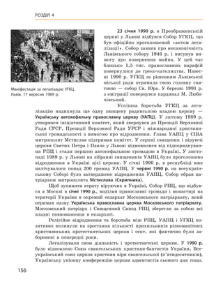 156
Розділ 4
23  січня 1990  р. в  Преображенській
церкві у Львові відбувся Собор УГКЦ, що
був офіційно проголошений «актом лега-
лізації». Собор заявив про неканонічність
Львівського собору 1946  р. і  висунув ви-
могу про повернення майна. У  цей час
близько 1,5  тис. православних парафій
повернулися до греко-католицтва. Навес-
ні 1990  р. УГКЦ за рішенням Львівської
міської ради отримала свою голов­ну свя-
тиню  — собор Св. Юра. У  березні 1991  р.
з еміграції повернувся кардинал М. Люба­
чівський.
Успішна боротьба УГКЦ за лега-
лізацію надихнула ще одну знищену радянською владою церкву  —
Українську автокефальну православну церкву (УАПЦ). У  лютому 1989  р.
утворився ініціативний комітет, який звернувся до Президії Верховної
Ради СРСР, Президії Верхов­ної Ради УРСР і  міжнародної християн-
ської громадськості з  вимогою про відродження. Глава УАПЦ у  США
митрополит Мстислав підтримав комітет. У серпні священик і віруючі
церкви Святих Петра і Павла у Львові відмовилися від підпорядкуван-
ня РПЦ і  стали першою автокефальною громадою в  Україні. У  листо-
паді 1989 р. у Львові на зібранні священиків УАПЦ було проголошено
відродження в  Україні цієї церкви. У  січні 1990  р. в  республіці вже
налічувалося понад 200  громад УАПЦ. У червні 1990  р. на всеукраїн-
ському Соборі було затверджено відродження УАПЦ.  Собор обрав па-
тріархом митрополита Мстислава (Скрипника).
Щоб зупинити втрату віруючих в Україні, Собор РПЦ, що відбув-
ся в  Москві в  січні 1990  p., виділив православні громади і  монастирі на
території України в  окремий екзархат Московського патріархату, який
отримав назву Українська православна церква Московського патріархату.
Московський патріарх і  Священний Синод РПЦ зберегли за собою всі
владні повноваження в  екзархаті.
Релігійне відродження та боротьба між РПЦ, УАПЦ і  УГКЦ по-
зитивно вплинули на зростання кількості прихильників різноманітних
християнських протестантських церков і  сект, які фактично були за-
боронені в  попередні роки.
Легалізували свою діяльність і  протестантські церкви. У  1990  р.
було відновлено Союз євангельських християн-баптистів України, Все­
український союз церков християн віри євангельської (п’ятидесятників),
Українську уніонну конференцію церкви адвентистів сьомого дня тощо.
Маніфестація за легалізацію УГКЦ.
Львів. 17 вересня 1989 р.
 