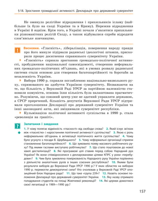 157
§ 18. Зростання громадської активності. Декларація про державний суверенітет
Не оминуло релігійне відродження і  прихильників ісламу (най-
більше їх було на сході України та в  Криму). Пережив відродження
в Україні й юдаїзм. Крім того, в Україні почали з’являтися прихильни-
ки різноманітних релігій Сходу, а  також відбувалися спроби відродити
слов’янське язичництво.
!
Висновки. «Гласність», лібералізація, повернення народу правди
про його минуле підірвали радянські ідеологічні штампи, приско-
рили процес досягнення справжнього суверенітету України.

 «Гласність» сприяла зростанню громадсько-політичної активно­
сті, пробудженню національної самосвідомості, створенню неформаль-
них громадсько-політичних об’єднань, які в  умовах розвалу радянської
системи стали основою для створення багатопартійності та  боротьби за
незалежність України.

 Вибори 1990 р. сприяли поглибленню національно-визвольного ру-
ху, спрямованого на здобуття Україною суверенітету. Незважаючи на
те, що більшість у  Верховній Раді УРСР за партійною належністю ста-
новили комуністи, основна їхня кількість була налаштована прагматич-
но. Розуміючи, що союзний центр уже не здатний управляти державою,
а  СРСР приречений, більшість депутатів Верховної Ради УРСР підтри-
мали проголошення Декларації про державний суверенітет України та
інші законодавчі акти, які зміцнювали суверенітет республіки.

 Кульмінацією політичної активності суспільства в  1990  р. стала
«революція на граніті».
?
	
Запитання і  завдання
Š
Š
1. У чому полягає відмінність «гласності» від свободи слова? 2. Який існує зв’язок
між «гласністю» і наростанням політичної активності суспільства? 3. Якою є роль
неформальних об’єднань в  активізації політичного життя суспільства? 4.  Чому
було усунуто з посади В. Щербицького? 5. Чому неформальні організації сприяли
становленню багатопартійності? 6. Що зумовило появу масового робітничого ру-
ху? Під якими гаслами виступало робітництво? 7. Що стало поштовхом до нової
хвилі десталінізації? 8.  Які програмові цілі ставив перед собою Народний рух
України? Як вони співвідносилися з декларованими цілями КПРС у роки «перебу-
дови»? 9. Чим була зумовлена поміркованість Народного руху України порівняно
з  діяльністю аналогічних рухів в  інших союзних республіках? 10.  Якими були
результати виборів до Верховної Ради УРСР 1990  р.? У  яких областях на виборах
1990  р. перемогли демократичні сили? Хто очолював у  Верховній Раді УРСР опо-
зиційний блок Народна рада? 11. Що таке «група 239»? 12. Назвіть основні по-
ложення Декларації про державний суверенітет України. 13. Яку назву отримало
голодування студентів на площі Жовтневої революції? 14. Які церкви домоглися
своєї легалізації в  1989—1990  рр.?
 