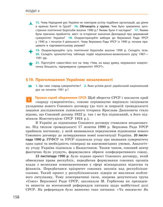 158
Розділ 4
Ž
Ž 15. Чому Народний рух України не повторив успіху подібних організацій, що діяли
в  країнах Балтії та Грузії? 16.  Обговоріть у  групах. Чим було зумовлено заго-
стрення політичної боротьби восени 1990 р.? Якими були її наслідки? 17. Якими
були причини прийняття, зміст та історичне значення Декларації про державний
суверенітет України? 18.  Охарактеризуйте вибори до Верховної Ради УРСР
у  1990  р. і  початок її діяльності. Чому Верховна Рада УРСР із 1990  р. почала пра-
цювати в  парламентському режимі?

 19.  Охарактеризуйте суть політичної боротьби восени 1990  р. Складіть тези. 
20.  Складіть хронологічну таблицю подій національно-визвольного руху 1987—
1991  рр.

 21.  Підготуйте самостійно есе на тему «Чим, на вашу думку, керувалася комуніс-
тична більшість, підтримуючи суверенітет УРСР?».
§ 19. Проголошення Україною незалежності
 1. Що таке «парад суверенітетів»? 2. Яких успіхів досяг український національний
рух на початок 1991  р.?
1
Провал спроб збереження СРСР. Щоб зберегти СРСР і покласти край
«параду суверенітетів», союзне керівництво вирішило ініціювати
укладення нового Союзного договору (до того ж  широкій громадськості
завдяки дослідженням львівського історика Ярослава Дашкевича стало
відомо, що Союзний договір 1922 р. так і не був підписаний, а його під-
мінили Конституцією СРСР 1924  р.).
В Україні до підписання Союзного договору ставилися неоднознач-
но. Під тиском громадськості 17  жовтня 1990  р. Верховна Рада УРСР
прийняла постанову, у  якій визнавалося передчасним підписання нового
Союзного договору до затвердження нової конституції України. 20 листо-
пада 1990 р. РРФСР та  УРСР підписали угоду про визнання суверенітету
одна одної та необхідність співпраці на взаємовигідних умовах. Аналогіч-
ну угоду Україна підписала з Казахстаном. Таким чином, союзний центр
фактично було усунуто, формувалися обриси конфедеративного союзу.
23  листопада 1990  р. було подано проект Союзного договору, який
обмежував права республік, передбачав формування союзних органів
влади з  великими повноваженнями у  сфері міжнародних відносин та
фінансів. Передбачався пріоритет союзних законів над республікан-
ськими. Такий проект у  республіканських лідерів не викликав особли-
вого ентузіазму. Тому консервативні сили, зокрема депутатська група
«Союз» Верховної Ради СРСР, закликали М.  Горбачова як президен-
та винести на всесоюзний референдум питання щодо майбутньої долі
СРСР. На референдум було винесено таке питання: «Чи вважаєте Ви
 