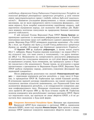 159
§ 19. Проголошення Україною незалежності
необхідним збереження Союзу Радянських Соціалістичних Республік як
оновленої федерації рівноправних суверенних республік, у  якій повною
мірою
­
гарантуватимуться права і  свободи людини будь-якої національ-
ності?». Навмисно ускладнене формулювання, а  також зловживання
висловами, що не мали юридичного змісту («оновлена федерація», «по-
вною мірою»), були потрібні комуністичному партійному апарату, щоб
заручитися підтримкою народу, але залишити собі свободу дій. Відбу-
лася відверта
­
політична спекуляція на природному бажанні населення
досягти стабільності.
У цій ситуації Голова Верховної Ради УРСР Леонід  Кравчук за-
пропонував одночасно із всесоюзним референдумом провести в  Україні
опитування населення щодо суті майбутнього єдиного державного утво-
рення. Верховна Рада УРСР затвердила додаткове запитання: «Чи згодні
Ви з  тим, що Україна має бути у  складі Союзу радянських суверенних
держав на засадах Декларації про державний суверенітет України?».
17  березня 1991  р. відбувся референдум, у  якому взяли участь
83,5 % виборців. Народ України відповів позитивно і на перше (70,2 %
від кількості тих, хто взяв участь у  голосуванні), і  на друге запитан-
ня (80,2  %). Незважаючи на суперечливість результатів референдуму
й  опитування (на голосування виносили по суті різні форми національ-
но-державного устрою), було очевидним, що громадська думка в  Укра-
їні схиляється в  бік незалежності. Таким чином, не вступаючи в  пряме
протистояння з  президентом та Верховною Радою СРСР, Верховна Рада
УРСР здобула підтримку народу, домігшись схвалення Декларації про
державний суверенітет.
Після референдуму розпочався так званий «Новоогарьовський про-
цес»  — переговори керівників дев’яти республік, у  тому числі й  Укра-
їни, із президентом СРСР М.  Горбачовим про новий Союзний договір.
В  останньому варіанті договору передбачалося, що союзні відомства по-
ступляться значною кількістю повноважень, але Радянський Союз мав
залишитися федерацією республік, а  не співдружністю суверенних дер-
жав конфедеративного типу. Попереднє підписання договору планува-
лося провести 20  серпня 1991  р. Це була остання спроба М.  Горбачова
шляхом компромісу між республіками і центром урятувати СРСР. Проте
тут втрутилися сили, що прагнули не лише зберегти СРСР, а  й не до-
пустити його оновлення в  будь-якій формі.
2
Створення
А
втономної Республіки
К
рим. Питання про відновлення
Кримської АРСР було порушене в  листопаді 1990  р. кримським
обкомом КПРС, яким тоді керував Микола Багров. Цим кроком в умовах
розпаду СРСР кримські комуністи намагалися зберегти вплив і  владу,
 